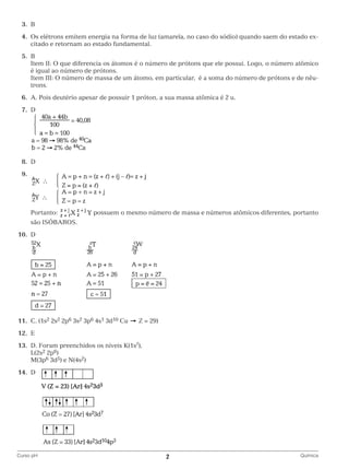 3.	
B
	 4.	 s elétrons emitem energia na forma de luz (amarela, no caso do sódio) quando saem do estado exO
citado e retornam ao estado fundamental.
	5.	
B
		
Item II: O que diferencia os átomos é o número de prótons que ele possui. Logo, o número atômico
é igual ao número de prótons.
		
Item III: O número de massa de um átomo, em particular, é a soma do número de prótons e de nêutrons.
	6.	 Pois deutério apesar de possuir 1 próton, a sua massa atômica é 2 u.
A.
	7.	
D

		
	8.	
D
	9.	

		
		Portanto:

possuem o mesmo número de massa e números atômicos diferentes, portanto

são ISÓBAROS.
	10.	 D

		
	11.	 C. (1s2 2s2 2p6 3s2 3p6 4s1 3d10 Cu

Z = 29)

	12.	 E
	13.	 D. Foram preenchidos os níveis K(1s2),
		L(2s2 2p6)
		M(3p6 3d5) e N(4s2)
	14.	 D

		
Curso pH	

2	

Química

 