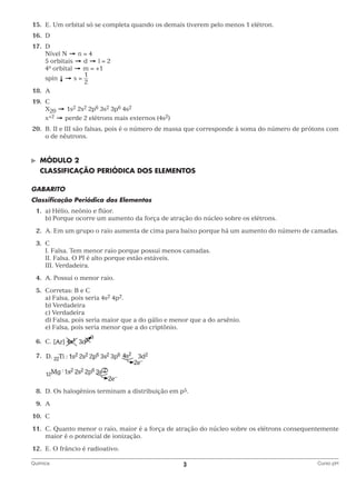 15.	 E. Um orbital só se completa quando os demais tiverem pelo menos 1 elétron.
	16.	 D
	17.	 D
n=4
		 Nível N
		 5 orbitais
d
l=2
		4o orbital
m = +1
1
		spin
s=
2
	18.	A
	19.	C
		X20
		x+2

1s2 2s2 2p6 3s2 3p6 4s2
perde 2 elétrons mais externos (4s2)

	20.	 II e III são falsas, pois é o número de massa que corresponde à soma do número de prótons com
B.
o de nêutrons.

©	

Módulo 2

	 CLASSIFICAÇÃO PERIÓDICA DOS ELEMENTOS
Gabarito
Classificação Periódica dos Elementos
	1.	 a) Hélio, neônio e flúor.
		 b) Porque ocorre um aumento da força de atração do núcleo sobre os elétrons.
	2.	 Em um grupo o raio aumenta de cima para baixo porque há um aumento do número de camadas.
A.
	3.	C
		 I. Falsa. Tem menor raio porque possui menos camadas.
		 II. Falsa. O PI é alto porque estão estáveis.
		 III. Verdadeira.
	4.	 A. Possui o menor raio.
	5.	 Corretas: B e C
		 a) Falsa, pois seria 4s2 4p2.
		 b) Verdadeira
		 c) Verdadeira
		 d) Falsa, pois seria maior que a do gálio e menor que a do arsênio.
		 e) Falsa, pois seria menor que a do criptônio.
	6.	C.
	7.	

		
	8.	 Os halogênios terminam a distribuição em p5.
D.
	9.	A
	10.	C
	11.	 Quanto menor o raio, maior é a força de atração do núcleo sobre os elétrons consequentemente
C.
maior é o potencial de ionização.
	12.	 E. O frâncio é radioativo.
Química	

3	

Curso pH

 