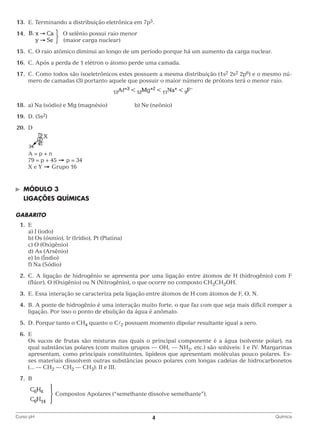 13.	 E. Terminando a distribuição eletrônica em 7p5.
	14.			
		

O selênio possui raio menor
(maior carga nuclear)

	15.	 C. O raio atômico diminui ao longo de um período porque há um aumento da carga nuclear.
	16.	 C. Após a perda de 1 elétron o átomo perde uma camada.
	17.	 Como todos são isoeletrônicos estes possuem a mesma distribuição (1s2 2s2 2p6) e o mesmo núC.
mero de camadas (3) portanto aquele que possuir o maior número de prótons terá o menor raio.

	18.	 a) Na (sódio) e Mg (magnésio)		

b) Ne (neônio)

	19.	 D. (5s2)
	20.	D
		
		 A = p + n
		 79 = p + 45
p = 34
		 X e Y
Grupo 16

©	

Módulo 3

	LIGAÇÕES QUÍMICAS
GABARITO
	1.	E
		 a) I (iodo)
		 b) Os (ósmio), Ir (Irídio), Pt (Platina)
		 c) O (Oxigênio)
		 d) As (Arsênio)
		 e) In (Índio)
		 f) Na (Sódio)
	2.	 . A ligação de hidrogênio se apresenta por uma ligação entre átomos de H (hidrogênio) com F
C
(flúor), O (Oxigênio) ou N (Nitrogênio), o que ocorre no composto CH3CH2OH.
	3.	 E. Essa interação se caracteriza pela ligação entre átomos de H com átomos de F, O, N.
	4.	 A ponte de hidrogênio é uma interação muito forte, o que faz com que seja mais difícil romper a
B.
ligação. Por isso o ponto de ebulição da água é anômalo.
	5.	 D. Porque tanto o CH4 quanto o C2 possuem momento dipolar resultante igual a zero.
	6.	E
		 sucos de frutas são misturas nas quais o principal componente é a água (solvente polar), na
Os
qual substâncias polares (com muitos grupos — OH, — NH2, etc.) são solúveis: I e IV. Margarinas
apresentam, como principais constituintes, lipídeos que apresentam moléculas pouco polares. Esses materiais dissolvem outras substâncias pouco polares com longas cadeias de hidrocarbonetos
(... — CH2 — CH2 — CH3): II e III.
	7.	B
				
		
Curso pH	

Compostos Apolares (“semelhante dissolve semelhante”).

4	

Química

 