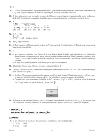 8.	E
	9.	 O fato da molécula da água ser polar indica que ela faz interações mais fortes que a molécula de
C.
CO2, que é apolar. Quanto mais forte a interação, maior o ponto de ebulição.
	10.	 Isso não ocorre, por exemplo, no caso do CO2, que possui ligação covalente polar entre os átomos
A.
de C e O. Entretanto, a molécula é apolar, pois o momento dipolar resultante é igual de zero.
	11.	A

		
	12.	 A. A
Na
		B
C
		A+1B–1
AB – Caráter Iônico
	13.	RaF2, ligação iônica.
	14.	 Pois quando o H (hidrogênio) se liga ao N (nitrogênio), O (oxigênio) ou F (flúor), há a fomação da
A.
ligação de hidrogênio.
	15.	E
	16.	 a)  o caso representado pela Figura 1 ocorre formação de ligação hidrogênio entre as hidroxilas
N
da celulose e os grupamentos auxocromos ligados aos cromóforos. Já no caso representado pela
Figura 2 ocorre a formação de ligação covalente polar entre um dos cromóforos e as hidroxilas da
celulose.
		 b) A ligação covalente polar é mais forte que a ligação hidrogênio.

	17.	 Silício (Si). Número de elétrons no nível mais energético: 4.
	18.	
Ligação covalente polar. Apresenta diferença de eletronegatividade (D = 2,5 – 1,8 = 0,7) maior do que
zero e menor do que 1,7.
	19.	 a)  endo o CC4 uma molécula apolar, apresentará força de Van der Waals, enquanto a H2O apresenS
ta ligações de hidrogênio. Assim, o CC4 é a substância de menor ponto de ebulição.
		 b)  omo temos a mesma massa de H2O e de CC4, e como VH2O  VCC4, deduz-se que a densidade
C
		

do CC4 é maior do que a da água, já que, d =

	20.	 ligação entre o átomo de carbono e o átomo de hidrogênio é covalente polar (Den = 0,4; menor que
A
1,7 e diferente de zero), contudo, o momento dipolar é igual a zero, logo a molécula é apolar.

©	

Módulo 4

	 Hibridação e número de oxidação
GABARITO
	1.	 C. Os números de oxidação do cromo nas substâncias apresentadas são:
		 1) CrC3	(+3)
		 2) CrO3	(+6)
Química	

5	

Curso pH

 