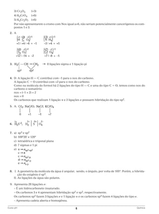 3) Cr2O3	(+3)
		 4) K2CrO4 	 (+6)
		 5) K2Cr2O7 	 (+6)
		
Por não apresentarem o cromo com Nox igual a+6, não seriam potencialmente cancerígenos os compostos 1 e 3.
	2.	A

		
	 3.			

	

8 ligações sigma e 1 ligação pi

		
	4.	 D. A ligação H — C contribui com –1 para o nox do carbono.
		 A ligação C = O contribui com +2 para o nox do carbono.
		
Como na molécula do formol há 2 ligações do tipo H — C e uma do tipo C = O, temos como nox do
carbono o somatório:
		 nox = (–1 × 2) + 2
		 nox = 0
		 carbonos que realizam 1 ligação π e 3 ligações σ possuem hibridação do tipo sp2.
Os
	5.	A.
		
	6.	
		
	7.	a)	sp3 e sp2
		 b)	 109º28’ e 120º
		 c)	 tetraédrica e trigonal plana
		 d)	 7 sigmas e 1 pi
		e)	

			
	8.	 I.  geometria da molécula da água é angular, sendo, o ângulo, por volta de 105º. Porém, a hibridaA
ção do oxigênio é sp3.
		 II. As ligações da água são polares.
	 9.	 Apresenta 28 ligações σ:
		 – É um hidrocarboneto insaturado.
		 Os carbonos 3 e 4 apresentam hibridação sp2 e sp3, respectivamente.
–
		 carbonos sp2 fazem 3 ligações σ e 1 ligação π e os carbonos sp3 fazem 4 ligações do tipo σ.
Os
		 Apresenta cadeia aberta e homogênea.
–
Curso pH	

6	

Química

 