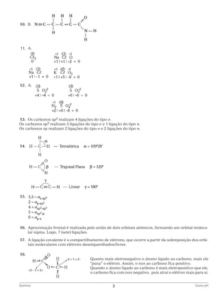 10.	 B.

		
	11.	 A.

		
	12.	A.

		
	13.	 Os carbonos sp3 realizam 4 ligações do tipo σ.
Os carbonos sp2 realizam 3 ligações do tipo σ e 1 ligação do tipo π.
Os carbonos sp realizam 2 ligações do tipo σ e 2 ligações do tipo π.

	14.	

		
	15.	

		
	16.	
Aproximação frontal é realizada pelo união de dois orbitais atômicos, formando um orbital molecular sigma. Logo, 7 (sete) ligações.
	17.	 ligação covalente é o compartilhamento de elétrons, que ocorre a partir da sobreposição dos orbiA
tais moleculares com elétrons desemparelhados/livres.
	18.
	 						
							

Q
 uanto mais eletronegativo o átomo ligado ao carbono, mais ele
“puxa” o elétron. Assim, o nox ao carbono fica positivo.
Q
 uando o átomo ligado ao carbono é mais eletropositivo que ele,
o carbono fica com nox negativo, pois atrai o elétron mais para si.

		
Química	

7	

Curso pH

 