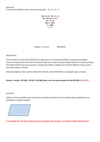 sexta-feira
1) Escreva com detalhes como resolver esta equação: – 2x + 8 = -7x – 2


                                              -2x +7x+ 8 = -7x + 7x – 2
                                                -2x + 7x +8 -8 = -2 -8
                                                     5x = -2 – 8
                                                    5x/5 = -10/5
                                                      x = -10/5
                                                        x = -2




                                     Gabarito - Turma III          20/10/2012



segunda-feira

1)Uma compra no valor de R$3 255,00 vai ser paga com uma entrada de R$ 995,00 e mais quatro prestações
mensais de mesmo valor sem nenhum acréscimo. Qual será o valor de cada prestação? Quais são os dados principais
do problema?Como fazer para encontrar a solução do problema, explique com bastante detalhes e passo a passo,
como fazer todos os cálculos.

Dados do problema: Valor total do produto:R$ 3 255,00, entrada R$ 995,00, e 4 prestações após a entrada.



Compra - Entrada = R$ 3255 – R$ 955 = R$ 2300, logo o valor de cada prestação será de R$ 2300 / 4 = R$ 575




terça-feira

1)Qual é o único quadrilátero que tem dois pares de lados paralelos? Faça um desenho desse quadrilátero.Esse
quadrilátero é regular? Porquê?




É o paralelogramo. Ele não é regular porque seus ângulos não são iguais e seus lados também não são iguais.
 