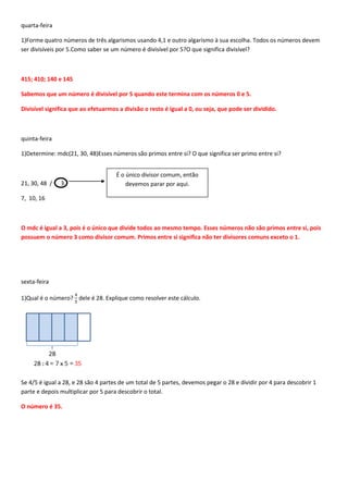 quarta-feira

1)Forme quatro números de três algarismos usando 4,1 e outro algarismo à sua escolha. Todos os números devem
ser divisíveis por 5.Como saber se um número é divisível por 5?O que significa divisível?



415; 410; 140 e 145

Sabemos que um número é divisível por 5 quando este termina com os números 0 e 5.

Divisível significa que ao efetuarmos a divisão o resto é igual a 0, ou seja, que pode ser dividido.



quinta-feira

1)Determine: mdc(21, 30, 48)Esses números são primos entre si? O que significa ser primo entre si?


                                     É o único divisor comum, então
21, 30, 48 /   3                         devemos parar por aqui.

7, 10, 16



O mdc é igual a 3, pois é o único que divide todos ao mesmo tempo. Esses números não são primos entre si, pois
possuem o número 3 como divisor comum. Primos entre si significa não ter divisores comuns exceto o 1.




sexta-feira

1)Qual é o número? dele é 28. Explique como resolver este cálculo.




Se 4/5 é igual a 28, e 28 são 4 partes de um total de 5 partes, devemos pegar o 28 e dividir por 4 para descobrir 1
parte e depois multiplicar por 5 para descobrir o total.

O número é 35.
 