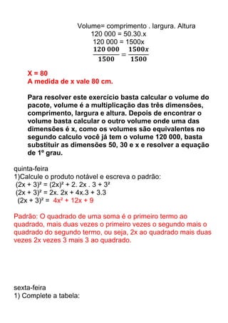 Volume= comprimento . largura. Altura
                        120 000 = 50.30.x
                         120 000 = 1500x



    X = 80
    A medida de x vale 80 cm.

    Para resolver este exercício basta calcular o volume do
    pacote, volume é a multiplicação das três dimensões,
    comprimento, largura e altura. Depois de encontrar o
    volume basta calcular o outro volume onde uma das
    dimensões é x, como os volumes são equivalentes no
    segundo calculo você já tem o volume 120 000, basta
    substituir as dimensões 50, 30 e x e resolver a equação
    de 1º grau.

quinta-feira
1)Calcule o produto notável e escreva o padrão:
 (2x + 3)² = (2x)² + 2. 2x . 3 + 3²
 (2x + 3)² = 2x. 2x + 4x.3 + 3.3
  (2x + 3)² = 4x² + 12x + 9

Padrão: O quadrado de uma soma é o primeiro termo ao
quadrado, mais duas vezes o primeiro vezes o segundo mais o
quadrado do segundo termo, ou seja, 2x ao quadrado mais duas
vezes 2x vezes 3 mais 3 ao quadrado.




sexta-feira
1) Complete a tabela:
 