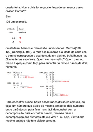 quarta-feira: Numa divisão, o quociente pode ser menor que o
divisor. Porquê?
Sim
Dê um exemplo.




quinta-feira: Marcos e Daniel são universitários. Marcos(100,
120) Daniel(84, 105). O mdc dos números é a idade de cada um,
e o mmc corresponde a quanto cada um ganhou trabalhando nas
últimas férias escolares. Quem é o mais velho? Quem ganhou
mais? Explique como faço para encontrar o mmc e o mdc de dois
números.




Para encontrar o mdc, basta encontrar os divisores comuns, ou
seja, um número que divide ao mesmo tempo os dois números
entre parênteses, para ficar mais fácil demonstrei com a
decomposição.Para encontrar o mmc, deve-se fazer a
decomposição dos números até ele virar 1, ou seja, ir dividindo
mesmo quando não tem divisor comum.
 