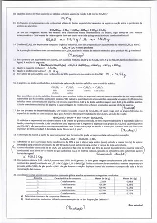 (b) Quantos gramas de NjO poderão ser obtidos se forem usados na reação 0,46 mol de NH4NO3?
13. Os foguetes impulsionadores de combustível sólido do ônibus espacial são baseados na seguinte reação entre o perdorato de
amónio e o alumínio:
3 NH4CI04J,) + 3 AI(.)-> AbOa,.) + AICla« + 3 N0(,)+ 6 HzOi,)
Se um dos reagentes estiver em excesso será adicionada massa desnecessária ao ônibus, logo deseja-se uma mistura
estequiométrica. Qual massa de cada reagente deve ser usada para cada quilograma da mistura combustível inidal?
14. O etileno (C2H4), um importante composto orgânico industrial, pode ser preparado por aquedmento do hexano (CeHw) a 800*C:
CfiHu -> C2H4 + outros produtos
Se a produção do etileno tiver um rendimento de 42,5%, qual será a massa de hexano necessária para produzir 481 g de etileno?
15. Para preparar um suprimento de Au(0H)3, um químico misturou 20,00 g de KAuCU com 25 g de NajCOa (ambos dissolvidos em
água). A reação é a seguinte:
2 KAuCMaq) + SNazCCbiaq) + SHiO 2Au(OH)a<«o + 6Naa^) + 2KCI<«o + BCOiw
a) Qual é o reagente limitante? KK>^(^
b) Qual é o rendimento teórico? 4 3 , < i â .
c) Para obter 10 g de Au(0H)3 com rendimento de 90%, quanto seria necessário de KAua4? orr ^^i^^^^
16. A aspirina, ou ácido acetilsalicliico, é sintetizada pela reação do ácido salidlico com o anidrido acético:
C7H^O, + CjH^O, > C,H.sO., + C,H,0>
Nulicilico acético
Que quantidade de áddo salicílico é necessária para produzir 0,400 g de aspirina (mais ou menos o contetído de um comprimido),
supondo-se que há anidrido acético em excesso? (b) Calcule a quantidade de áddo salicílico necessária se apenas 74,9% do ácido
salicílico forem convertidos em aspirina, (c) Em uma experiênda, 9,26 g de ácido salicílico reagem com 8,54 g de anidrido acético.
Calcule o rendimento teórico de aspirina e a porcentagem de rendimento se forem produzidos apenas 10,9 g de aspirina.
17. Em um processo de impermeabilização, um tecido é exposto a vapor de (CH3)2SiCl2. O vapor reage com os grupos hidroxilas da
superfide do teddo ou com traços de água para formar o filme impermeabilizante [(CHj)2SiOln através da reação:
n(CHj)2SiCl2 + 2nOH-—> 2nC^ + nH^O + [(CHjjzSiOln
O subíndice n representa um número inteiro e de ordem de grandeza elevada. O filme impermeabilizante é depositado sobre o
tecido, camada por camada. Cada camada tem uma espessura de 6 Angstron a espessura dos grupos [(CH3)2SiO]. Quantos gramas
de (CH3)2SiCl2 são necessários para impermeabilizar uma face de uma peça de tecido 1 metro por 2 metros com um filme com
espessura de 300 camadas? A densidade destefilmeé de 1,0 g/cm^ Q %A^ÍUCOÍ )
18. A obtenção de etanol, a partir de sacarose (açúcar) por fermentação, pode ser representada pela seguinte equação:
C12H22O11+ H2O ->4 CjHsOH + 4 CO2
a) Admitindo-se que o processo tenha rendimento de 90% e que o etanol seja anidro (puro), calcule a massa (em kg) de açúcar
, necessária para produzir um volume de 100 litros de etanol, sufidente para encher o tanque de dois automóveis.
b) A uma velocidade constante de 50 km/h, um automóvel faz cerca de 10 km por litro de etanol. Considerando a queima total do
combustível, qual deve ser o volume de gás carbónico (CO2) em metros cúbicos, lançado na atmosfera pelo automóvel, após 5 J
horas de viagem? Q^JXMUUÀAAJO yX^mAjf) '
a) Kb5,ll^
19. Um químico mistura 2,00 L de H2S gasosos com 3,00 L de O2 gasoso. Os dois gases reagem completamente (não existe sobra de
nenhum dos gases) resultando em 2,00 L de S02(g) e 2,00 L de H20(g). Todos os volumes foram medidos a mesma temperatura e
pressão, então 5,00L de gás produz 4,00 L de gás durante a reação. Explique como isto acontece e porque não viola a lei da
conservação das massas.
20. A análise de varias amostras de compostos contendo gálio e enxofre apresentou os seguintes resultados:
Amostra Característica do composto Massa de Ga (g) Massa de S (g)
1 Cristal amarelo 1,3509 0,9319
2 Cristal amarelo 0,6289 0,2892
3 Pó cinza 0,6441 0,1481
4 Cristal amarelo 0,2228 0,1537
5 Cristal amarelo 0,4949 0,2276
a) Determine o numero de compostos diferentes.
b) Quais amostras podem ser utilizadas como exemplos da Lei das Proporções Definidas?
^ . ~. Bonsastudosl
 
