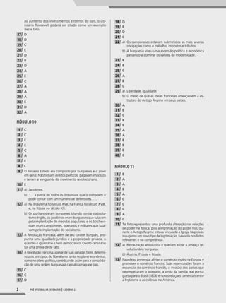 2 Pré-vestibular extensivo | caderno 2
ao aumento dos investimentos externos do país, o Co-
rolário Roosevelt poderá ser citado como um exemplo
deste fato.
17 D
18 D
19 C
20 E
21 D
22 B
23 D
24 A
25 E
26 C
27 A
28 A
29 A
30 E
31 D
32 A
MóDUlO 10
1 C
2 C
3 E
4 E
5 C
6 A
7 E
8 C
9 O Terceiro Estado era composto por burgueses e o povo
em geral. Não tinham direitos políticos, pagavam impostos
e seriam a vanguarda do movimento revolucionário.
10 E
11 a) Jacobinos.
b) “… a pátria de todos os indivíduos que o compõem e
pode contar com um número de defensores…”.
12 a) Na Inglaterra no século XVII, na França no século XVIII,
e, na Rússia no século XX.
b) Os puritanos eram burgueses lutando contra o absolu-
tismo Inglês, os jacobinos eram burgueses que lutavam
pela implantação de medidas populares; e os bolchevi-
ques eram camponeses, operários e militares que luta-
vam pela implantação do socialismo.
13 A Revolução Francesa, além de seu caráter burguês, pro-
punha uma igualdade jurídica e a propriedade privada, o
que não é igualitário e nem democrático. O voto censitário
foi uma prova deste fato.
14 A Revolução Francesa, apesar de suas variadas fases, determi-
nou os princípios do liberalismo tanto no plano econômico,
como no plano político, contribuindo assim para a consolida-
ção de uma ordem burguesa e capitalista naquele país.
15 C
16 C
17 D
18 D
19 E
20 D
21 C
22 a) Os camponeses estavam submetidos as mais severas
obrigações como o trabalho, impostos e tributos.
b) A burguesia viveu uma ascensão política e econômica
passando a dominar os valores da modernidade.
23 B
24 E
25 C
26 A
27 B
28 C
29 a) Liberdade, Igualdade.
b) O medo de que as ideias francesas ameaçassem a es-
trutura do Antigo Regime em seus países.
30 A
31 E
32 C
33 B
34 E
35 A
36 A
37 B
38 B
39 B
40 C
MóDUlO 11
1 E
2 A
3 A
4 B
5 A
6 C
7 C
8 C
9 A
10 C
11 Tal fato representou uma profunda alteração nas relações
de poder na época, pois a legitimação do poder real, du-
rante o Antigo Regime estava vinculada à Igreja. Napoleão
inaugurou um novo tipo de legitimação, baseada nos feitos
relevantes e na competência.
12 a) Restauração absolutista e queriam evitar a ameaça re-
volucionária burguesa.
b) Áustria, Prússia e Rússia.
13 Napoleão pretendia afetar o comércio inglês na Europa e
promover o comércio francês. Suas repercussões foram a
expansão do comércio francês, a invasão dos países que
desrespeitaram o bloqueio, a vinda da família real portu-
guesa para o Brasil (1808) e novas relações comerciais entre
a Inglaterra e as colônias na América.
001-040_PH_MP_HIS_C2.indd 2 2/28/14 9:30 AM
 