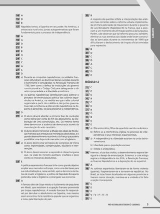 GABARITO
3Pré-vestibular extensivo | caderno 2
14 A
15 D
16 B
17 Napoleão tomou a Espanha em seu poder. Na América, a
aristocracia rural criou juntas autogovernativas que foram
fundamentais para o processo de independência.
18 A
19 A
20 D
21 B
22 B
23 A
24 C
25 C
26 A
27 C
28 D
29 a) Durante as conquistas napoleônicas, os soldados fran-
ceses difundiram as doutrinas liberais surgidas durante
o Iluminismo e consagradas na Revolução Francesa de
1789, bem como a defesa de instituições do governo
constitucional e o Código Civil para salvaguardar o di-
reito à propriedade e a liberdade econômica.
b) As guerras napoleônicas contribuíram para acelerar o
processo de emancipação política das colônias espa-
nholas na América, na medida em que a elite colonial
organizada a partir dos cabildos e das juntas governa-
tivas não reconheceu a intervenção napoleônica na Es-
panha e aproveitou-se para proclamar a independência.
30 D
31 a) O aluno deverá abordar a primeira fase da revolução
como liberal por conta do fm do absolutismo, da ela-
boração de uma constituição, etc. Da mesma forma
deve demonstrar a ausência de democracia através da
manutenção do voto censitário.
b) O aluno deverá mencionar a difusão dos ideais da Revolu-
ção Francesa que ameaçava as monarquias absolutistas, e o
grande desenvolvimento econômico da França que poderia
possibilitar uma disputa de mercados com a Inglaterra.
32 a) O aluno deverá citar princípios do Congresso de Viena
como: legitimidades, compensações, equilíbrio e inter-
venções.
b) O aluno deverá associar a expressão à classe burguesa
que, na visão do ministro austríaco, insuflara o povo
contra os monarcas absolutistas.
33 E
A política expansionista francesa tinha como grande objetivo
ampliar seus mercados na Europa, como uma das bases para
sua industrialização e, nesse sentido, após a derrota na tenta-
tiva de invadir a Inglaterra, a política de Napoleão Bonaparte
pretendeu isolar a Inglaterra e estrangular sua economia.
34 A
A famosa obra de Goya retrata o fuzilamento de populares
em Madri, que resistiram à ocupação francesa promovida
por tropas napoleônicas. A invasão francesa foi responsá-
vel por derrubar o absolutismo na Espanha, mas mesmo
assim encontrou forte resistência popular que se organizou
e lutou pela libertação do país.
35 B
A resposta da questão reflete a interpretação das análi-
ses mais correntes sobre a reforma urbana implementa-
da em Paris pelo barão de Haussmann durante o governo
de Luis Bonaparte (Napoleão III) na França, que a asso-
ciam a um momento de afirmação política da burguesia.
Porém, vale observar que tal reforma procurou também,
eliminar as ruas estreitas da cidade onde foram construí-
das as barricadas durante os movimentos de 1848 que
dificultaram o deslocamento de tropas oficiais enviadas
para repressão.
36 B
37 D
38 C
39 D
40 A
41 C
42 D
43 C
MóDUlO 12
1 C
2 C
3 E
4 B
5 C
6 E
7 B
8 D
9 B
10 E
11 E
12 a) Elite aristocrática, flhos de espanhóis nascidos na América.
b) Refere-se à interferência inglesa no processo de inde-
pendência e seus interesses expansionistas.
13 a) A independência e a liberdade estariam na união latino-
-americana.
b) Liberdade para a população escrava.
c) Elitista e aristocrática.
14 Internos: a luta dos criollos; o desenvolvimento regional de-
sigual e o desejo de emancipação. Externos: a crise antigo
regime a Independência dos EUA, a Revolução Francesa;
as Guerras Napoleônicas e a deposição do rei espanhol.
15 A
16 As colônias espanholas libertaram-se de forma violenta
(guerras), fragmentaram-se e tornaram-se repúblicas. No
Brasil, as lutas foram localizadas em algumas províncias e
tiveram menor duração, manteve-se a unidade e foi feita
a opção monarquista.
17 C
18 E
19 E
20 V – V – F – V – V
21 E
001-040_PH_MP_HIS_C2.indd 3 2/28/14 9:30 AM
 