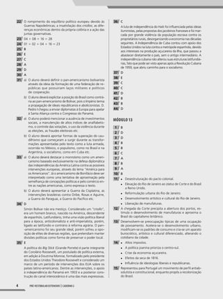 4 Pré-vestibular extensivo | caderno 2
22 O rompimento do equilíbrio político europeu devido às
Guerras Napoleônicas; a insatisfação dos criollos; as dife-
renças econômicas dentro da própria colônia e a ação das
juntas governativas.
23 04 1 08 1 16 5 28
24 01 1 02 1 04 1 16 5 23
25 B
26 E
27 C
28 A
29 D
30 A
31 a) O aluno deverá defnir o pan-americanismo bolivarista
através da ideia da formação de uma federação de re-
públicas que possuiriam laços militares e políticos
de cooperação.
b) O aluno deverá explicitar a posição do Brasil como contrá-
ria ao pan-americanismo de Bolívar, pois o Império temia
a propagação de ideais republicanos e abolicionistas. D.
Pedro I chegou a enviar diplomatas à Europa para apelar
à Santa Aliança contra o Congresso do Panamá.
32 a) O aluno poderá mencionar a ausência de investimentos
sociais, a manutenção de altos índices de analfabetis-
mo, o controle das votações, o uso da violência durante
as eleições, as fraudes eleitorais etc.
b) O aluno deverá apontar formas de superação do cau-
dilhismo que começaram a surgir durante as transfor-
mações apresentadas pelo texto como a luta armada,
ocorrida no México, o populismo, como no Brasil e na
Argentina, o socialismo, como em Cuba etc.
33 a) O aluno deverá destacar o monroísmo como um ameri-
canismo baseado exclusivamente na defesa diplomática
das independências da América Latina contra as possíveis
intervenções europeias, através do lema “América para
os Americanos”. Já o americanismo de Bonifácio deve ser
interpretado como uma tentativa de aproximação pela
semelhança de concepções políticas e pelo comércio en-
tre as nações americanas, como expressa o texto.
b) O aluno deverá apresentar a Guerra da Cisplatina, as
intervenções brasileiras contra Oribe, Rosas e Aguirre,
a Guerra do Paraguai, a Guerra do Pacífico etc.
34 D
Simón Bolívar não era mestiço. Considerado um “criollo”,
era um homem branco, nascido na América, descendente
de espanhóis. Latifundiário, tinha uma visão política liberal
para a época, anticolonialista e anti-imperialista, porém,
ligado ao latifúndio e contrário à reforma agrária. O pan-
-americanismo foi seu grande ideal, porém sofreu a opo-
sição de elites de diversas regiões, que pretendiam manter
divisões políticas como forma de preservar o poder local.
35 E
A política do Big Stick (Grande Porrete) é parte integrante
do Corolário Roosevelt, um postulado de política externa,
em adição à Doutrina Monroe, formalizado pelo presidente
dos Estados Unidos Theodore Roosevelt e considerado um
marco de um período de intervenções dos EUA sobre os
países latino-americanos. Dentre as intervenções, o apoio
à independência do Panamá em 1903 e a posterior cons-
trução do canal interoceânico é uma das mais expressivas.
36 C
A luta de independência do Haiti foi influenciada pelas ideias
iluministas, pelas propostas dos jacobinos franceses e foi mar-
cada por grande violência da população escrava contra os
proprietários rurais, desorganizando a economia nas décadas
seguintes. A Independência de Cuba contou com apoio dos
Estados Unidos na luta contra a metrópole espanhola, devido
aos interesses na produção açucareira da Ilha, que passou a
abastecer diretamente o país, sem o antigo intermediário. A
independência cubana não alterou suas estruturas latifundiá-
rias, fato que pode ser visto apenas após a Revolução Cubana
de 1959, que abriu caminho para o socialismo.
37 D
38 E
39 C
40 C
41 D
42 B
43 B
44 D
MóDUlO 13
1 B
2 D
3 D
4 B
5 B
6 C
7 A
8 B
9 A
10 B
11 ◆ Desestruturação do pacto colonial.
◆ ◆ Elevação do Rio de Janeiro ao status de Corte e do Brasil
a Reino Unido.
◆ ◆ Reformulação urbana do Rio de Janeiro.
◆ ◆ Desenvolvimento artístico e cultural do Rio de Janeiro.
◆ Liberação de manufaturas.
12 A chegada da Corte precipita a abertura dos portos, es-
timula o desenvolvimento de manufaturas e aproxima o
Brasil do capitalismo britânico.
13 Desenvolvem-se preocupação típicas de uma ocupação
de povoamento. Acelera-se o desenvolvimento urbano,
modificam-se os padrões de consumo e cria-se um aparato
burocrático, artístico e cultural diferenciado, alterando o
cotidiano da cidade.
14 ◆ Altos impostos.
◆ A política joanina prioriza o centro-sul.
◆ Crise da economia açucareira.
◆ Efeitos da seca de 1816.
◆ Influência de ideologias liberais e republicanas.
15 Representou para Portugal um movimento de perfil antiab-
solutista e constitucional, enquanto propôs a recolonização
do Brasil.
001-040_PH_MP_HIS_C2.indd 4 2/28/14 9:30 AM
 
