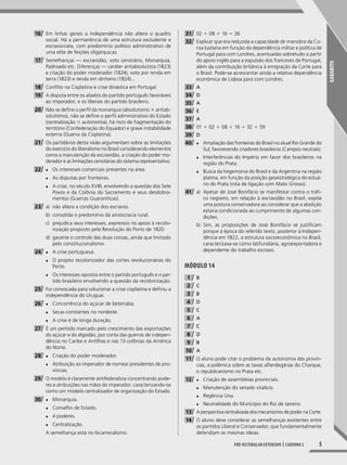 GABARITO
5Pré-vestibular extensivo | caderno 2
16 Em linhas gerais a independência não altera o quadro
social. Há a permanência de uma estrutura excludente e
escravocrata, com predomínio político administrativo de
uma elite de feições oligárquicas.
17 Semelhanças — escravidão, voto censitário, Monarquia,
Padroado etc. Diferenças — caráter antiabsolutista (1823)
e criação do poder moderador (1824); voto por renda em
terra (1823) e renda em dinheiro (1824)...
18 Conflito na Cisplatina e crise dinástica em Portugal.
19 A disputa entre os aliados do partido português favoráveis
ao imperador, e os liberais do partido brasileiro.
20 Não se define o perfil da monarquia (absolutismo 3 antiab-
solutismo), não se define o perfil administrativo do Estado
(centralização 3 autonomia), há risco de fragmentação do
território (Confederação do Equador) e grave instabilidade
externa (Guerra da Cisplatina).
21 Os partidários desta visão argumentam sobre as limitações
do exercício do liberalismo no Brasil considerando elementos
como a manutenção da escravidão, a criação do poder mo-
derador e as limitações censitárias do sistema representativo.
22 ◆ Os interesses comerciais presentes na área.
◆ As disputas por fronteiras.
◆ A crise, no século XVIII, envolvendo a questão dos Sete
Povos e da Colônia do Sacramento e seus desdobra-
mentos (Guerras Guaraníticas).
23 a) não altera a condição dos escravos.
b) consolida o predomínio da aristocracia rural.
c) prejudica seus interesses, expressos no apoio à recolo-
nização proposto pela Revolução do Porto de 1820.
d) garante o controle das duas coroas, ainda que limitado
pelo constitucionalismo.
24 ◆ A crise portuguesa.
◆ O projeto recolonizador das cortes revolucionárias do
Porto.
◆ Os interesses opostos entre o partido português e o par-
tido brasileiro envolvendo a questão da recolonização.
25 Foi convocada para solucionar a crise cisplatina e definiu a
independência do Uruguai.
26 ◆ Concorrência do açúcar de beterraba.
◆ Secas constantes no nordeste.
◆ A crise é de longa duração.
27 É um período marcado pelo crescimento das exportações
do açúcar e do algodão, por conta das guerras de indepen-
dência no Caribe e Antilhas e nas 13 colônias da América
do Norte.
28 ◆ Criação do poder moderador.
◆ Atribuição ao imperador de nomear presidentes de pro-
víncias.
29 O modelo é claramente antifederalista concentrando pode-
res e atribuições nas mãos do imperador, caracterizando-se
como um modelo centralizador de organização do Estado.
30 ◆ Monarquia.
◆ Conselho de Estado.
◆ 4 poderes.
◆ Centralização.
A semelhança está no bicameralismo.
31 02 1 08 1 16 5 26
32 Explicar que era reduzida a capacidade de manobra da Co-
roa lusitana em função da dependência militar e política de
Portugal para com Londres, acentuadas sobretudo a partir
do apoio inglês para a expulsão dos franceses de Portugal,
além da contribuição britânica à emigração da Corte para
o Brasil. Pode-se acrescentar ainda a relativa dependência
econômica de Lisboa para com Londres.
33 A
34 D
35 A
36 E
37 A
38 01 1 02 1 08 1 16 1 32 5 59
39 D
40 ◆ Ampliação das fronteiras do Brasil no atual Rio Grande do
Sul, favorecendo criadores brasileiros (Campos neutrais).
◆ Interferências do Império em favor dos brasileiros na
região do Prata.
◆ Busca da hegemonia do Brasil e da Argentina na região
platina, em função da posição geoestratégica do estuá-
rio do Prata (rota de ligação com Mato Grosso).
41 a) Apesar de José Bonifácio se manifestar contra o tráf-
co negreiro, em relação à escravidão no Brasil, expõe
uma postura conservadora ao considerar que a abolição
estaria condicionada ao cumprimento de algumas con-
dições.
b) Sim, as proposições de José Bonifácio se justificam
porque à época do referido texto, posterior à Indepen-
dência em 1822, a estrutura socioeconômica no Brasil,
caracterizava-se como latifundiária, agroexportadora e
dependente do trabalho escravo.
MóDUlO 14
1 B
2 C
3 B
4 D
5 C
6 A
7 C
8 D
9 B
10 A
11 O aluno pode citar o problema da autonomia das provín-
cias, a polêmica sobre as taxas alfandegárias do Charque,
o republicanismo no Prata etc.
12 ◆ Criação de assembleias provinciais.
◆ Manutenção do senado vitalício.
◆ Regência Una.
◆ Neutralidade do Município do Rio de Janeiro.
13 A perspectiva centralizada dos mecanismos de poder na Corte.
14 O aluno deve considerar as semelhanças existentes entre
os partidos Liberal e Conservador, que fundamentalmente
defendiam as mesmas ideias.
001-040_PH_MP_HIS_C2.indd 5 2/28/14 9:31 AM
 