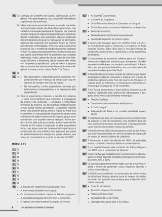 6 pré-vesTIbular exTensIvo | caderno 2
15 a) Extinção do Conselho de Estado, substituição da Re-
gência Trina pela Regência Una, criação de Assembleias
Legislativas nas províncias.
b) Maior autonomia provincial durante o período, conferida,
sobretudo pela criação de Assembleias provinciais, mas
também a renovação periódica do Regente, por meio de
votação. O governo regencial representou uma vitória dos
liberais moderados, que avançaram algumas propostas
descentralizadoras de governo. Mas apesar de derrotados,
algumas das propostas dos exaltados foram ao menos
parcialmente contempladas. Entre elas está a autonomia
provincial. Ora, o modelo de república que estes exaltados
tinham na cabeça era precisamente o modelo americano,
que punha uma ênfase forte na autonomia das unidades
federativas. Assim, apesar de não se tratar de uma fede-
ração, tal como a americana, alguns autores têm falado
em “experiência republicana” para se referir a algumas
das conquistas dos exaltados/republicanos durante a Re-
gência, inclusive o autor citado, Paulo P. de Castro.
16 B
17 a) ◆ Na Cabanagem, a população pobre, composta ma-
joritariamente por mestiços de índios, que vivia em
cabanas às margem dos rios da região;
◆ Na Farroupilha, a elite proprietária, formada por
estancieiros e charqueadores, e os segmentos dela
dependentes.
b) Para os governantes imperiais, a revolta dos cabanos
— vistos como bárbaros que impediam a propagação
da ordem e da civilização — ameaçava a integridade
territorial do Império. Os farroupilhas protagonizaram
a mais longa revolta do Império. O governo imperial
temia uma possível aliança entre a região do Prata e os
estancieiros e charqueadores proprietários de escravos
e de terras da região meridional do Império, já que estes
mantinham com aqueles intensas relações. Assim sen-
do, a forma pela qual se procedeu à pacificação do Rio
Grande do Sul visava à cooptação da elite proprietária
local, cujo apoio seria de fundamental importância à
consecução de uma política mais agressiva por parte
do estado Imperial em relação aos países platinos, que
veio a se consubstanciar a partir da década de 1850.
MóDUlO 15
1 D
2 B
3 D
4 B
5 D
6 D
7 C
8 D
9 A
10 D
11 ◆ A disputa por hegemonia na bacia do Prata.
◆ A intervenção brasileira no Uruguai.
◆ Os acordos entre Solano Lopes e os Blancos uruguaios.
◆ A ocupação paraguaia de Entre Rios e Corrientes.
◆ A captura do navio brasileiro Marquês de Olinda.
12 ◆ As Guerras Guaraníticas.
◆ A Guerra da Cisplatina.
◆ O conflito entre Blancos e Colorados no Uruguai.
◆ Os conflitos entre unitaristas e federalistas na Argentina.
13 ◆ Perda de territórios.
◆ Perda de parte significativa da população.
◆ Queda da República de Solano Lopes.
14 A Guerra do Paraguai gera um conflito entre o Exérci-
to, fortalecendo após o confronto, e o Império, de forte
tradição civilista. Além disso gera o recrudescimento da
campanha abolicionista e aprofunda a crise econômica
do Império.
15 O crescimento da economia cafeeira gera um fortaleci-
mento das oligarquias paulistas que, entretanto, não têm
representatividade em um Império centralizador. A Repú-
blica, em perspectiva federalista, era uma alternativa de
representatividade para São Paulo.
16 A Questão Militar envolve a prisão de militares que deram
declarações públicas criticando o Império em virtude de
problemas gerados pelo final da Guerra do Paraguai. A
ruptura entre os militares e a monarquia é elemento pri-
mordial para o golpe de 15 de novembro.
17 A Lei Áurea descontenta a base política escravocrata do
Império, sobretudo pela ausência de indenizações, e des-
gasta ainda mais a já combalida monarquia.
18 ◆ Pressões inglesas.
◆ Crescimento do movimento abolicionista.
◆ A “onda negra”.
◆ Adequação do Brasil a um modelo capitalista depen-
dente.
19 A imigração não deve ser vista apenas como uma tentativa
de superar a crise do escravismo, mas também deve ser
vista como uma tentativa de promover o branqueamento
racial inserida no contexto racista do período.
20 O trecho afirma a falta de perspectiva social da Lei Áurea,
que não é acompanhada de nenhum projeto de integração
do negro ao exercício pleno da cidadania.
21 A formação, a partir da década de 1850, de gabinetes
mistos, contendo ministros liberais e conservadores.
22 É um capital liberado pela proibição do Tráfico Negreiro
em 1850, com a Lei Eusébio de Queirós.
23 Foram tarifas que estabeleceram o protecionismo alfande-
gário no Brasil, taxando produtos estrangeiros com impos-
tos entre 30% e 60%.
24 Lei aprovada pelo Parlamento inglês que dá à marinha in-
glesa o direito de apreender navios negreiros fazendo o
tráfico interoceânico.
25 O IHGB busca colaborar na construção de uma história
do Brasil que busque apontar para as origens da nação,
recriando um passado que conduza para a ideia do senti-
mento nacional.
26 ◆ Crise do escravismo.
◆ Aumento do preço do escravo.
◆ Tráfico interprovincial.
◆ Aprovação da Lei de Terras.
◆ Liberação de capital para a Era Mauá.
001-040_PH_MP_HIS_C2.indd 6 2/28/14 9:31 AM
 