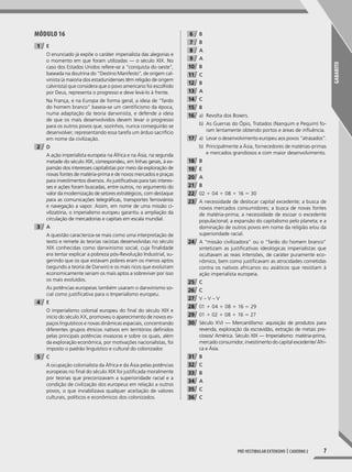 gABARITo
7pré-vesTIbular exTensIvo | caderno 2
MóDUlO 16
1 E
O enunciado já expõe o caráter imperialista das alegorias e
o momento em que foram utilizadas — o século XIX. No
caso dos Estados Unidos refere-se a “conquista do oeste”,
baseada na doutrina do “Destino Manifesto”, de origem cal-
vinista (a maioria dos estadunidenses têm religião de origem
calvinista) que considera que o povo americano foi escolhido
por Deus, representa o progresso e deve levá-lo à frente.
Na França, e na Europa de forma geral, a ideia de “fardo
do homem branco” baseia-se um cientificismo da época,
numa adaptação da teoria darwinista, e defende a ideia
de que os mais desenvolvidos devem levar o progresso
para os outros povos que, sozinhos, nunca conseguirão se
desenvolver, representando essa tarefa um árduo sacrifício
em nome da civilização.
2 D
A ação imperialista europeia na África e na Ásia, na segunda
metade do século XIX, correspondeu, em linhas gerais, à ex-
pansão dos interesses capitalistas por meio da exploração de
novas fontes de matéria-prima e de novos mercados e praças
para investimentos diversos. As justificativas para tais interes-
ses e ações foram buscadas, entre outros, no argumento do
valor da modernização de setores estratégicos, com destaque
para as comunicações telegráficas, transportes ferroviários
e navegação a vapor. Assim, em nome de uma missão ci-
vilizatória, o imperialismo europeu garantiu a ampliação da
circulação de mercadorias e capitais em escala mundial.
3 A
A questão caracteriza-se mais como uma interpretação de
texto e remete às teorias racistas desenvolvidas no século
XIX conhecidas como darwinismo social, cuja finalidade
era tentar explicar a pobreza pós-Revolução Industrial, su-
gerindo que os que estavam pobres eram os menos aptos
(segundo a teoria de Darwin) e os mais ricos que evoluíram
economicamente seriam os mais aptos a sobreviver por isso
os mais evoluídos.
As potências europeias também usaram o darwinismo so-
cial como justificativa para o Imperialismo europeu.
4 E
O imperialismo colonial europeu do final do século XIX e
início do século XX, promoveu o aparecimento de novos es-
paços linguísticos e novas dinâmicas espaciais, concentrando
diferentes grupos étnicos nativos em territórios definidos
pelas principais potências invasoras e sobre os quais, além
da exploração econômica, por motivações nacionalistas, foi
imposto o padrão linguístico e cultural do colonizador.
5 C
A ocupação colonialista da África e da Ásia pelas potências
europeias no final do século XIX foi justificada moralmente
por teorias que preconizavam a superioridade racial e a
condição de civilização dos europeus em relação a outros
povos, o que inviabilizava qualquer aceitação de valores
culturais, políticos e econômicos dos colonizados.
6 B
7 B
8 A
9 A
10 B
11 C
12 B
13 A
14 C
15 B
16 a) Revolta dos Boxers.
b) As Guerras do Ópio, Tratados (Nanquim e Pequim) fo-
ram lentamente obtendo portos e áreas de influência.
17 a) Levar o desenvolvimento europeu aos povos “atrasados”.
b) Principalmente a Ásia, fornecedores de matérias-primas
e mercados grandiosos e com maior desenvolvimento.
18 B
19 E
20 A
21 B
22 02 1 04 1 08 1 16 5 30
23 A necessidade de deslocar capital excedente; a busca de
novos mercados consumidores; a busca de novas fontes
de matéria-prima; a necessidade de escoar o excedente
populacional; a expansão do capitalismo pelo planeta; e a
dominação de outros povos em nome da religião e/ou da
superioridade racial.
24 A “missão civilizadora” ou o “fardo do homem branco”
sintetizam as justificativas ideológicas imperialistas que
ocultavam as reais intensões, de caráter puramente eco-
nômico, bem como justificavam as atrocidades cometidas
contra os nativos africanos ou asiáticos que resistiam à
ação imperialista europeia.
25 C
26 C
27 V – V – V
28 01 1 04 1 08 1 16 5 29
29 01 1 02 1 08 1 16 5 27
30 Século XVI — Mercantilismo: aquisição de produtos para
revenda, exploração da escravidão, extração de metais pre-
ciosos/ América. Século XIX — Imperialismo: matéria-prima,
mercado consumidor, investimento do capital excedente/ Áfri-
ca e Ásia.
31 B
32 C
33 B
34 A
35 C
36 C
001-040_PH_MP_HIS_C2.indd 7 2/28/14 9:31 AM
 