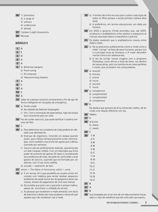 GABARITO
2Pré-vestibular extensivo | caderno 2
36 1) promotion
2) a range of
3) without
4) underscores
5) abroad
37 Cardoen’s eight showrooms.
38 Because
Módulo 9
1 D
2 E
3 D
4 A
5 A
6 a) Bohemian bargains
b) Porch-swing
c) IQ campuses
d) Telecommuting heavens
7 A
8 C
9 A
10 C
11 A
12 Saber se a pessoa raciocina corretamente a fim de agir de
forma inteligente em situações de emergência.
13 a) Ferida a bala.
b) No website da National Geopraphic.
c) Sim. Com a orientação de especialistas, logo ela estava
boa novamente para ser solta.
14 Por ele conter mercúrio, que pode danificar o sistema ner-
voso do feto.
15 if
16 a) Para determinar se o problema de visão poderia ter afe-
tado suas descobertas.
b) Doenças do organismo, incluindo um ataque quando
jovem, que o deixou temporariamente surdo, hemorra-
gias, como também uma artrite tão aguda que o deixou
acamado por semanas.
c) Saturno não ser perfeitamente redondo, apresentando
um lado irregular, inflado. Com um telescópio que tinha
poder de aumento de apenas 20 vezes e considerando
seus problemas de visão, ele pode ter confundido o anel
gasoso de Saturno, supondo que era formado por um
planeta, com 2 luas como satélite.
d) actually 5 realmente; de fato.
17 whom 5 The father of Astronomy; which 5 erros
18 a) É um serviço 24 h que possibilita ao usuário entrar em
contato com médicos para tentar resolver pequenos
problemas de saúde (como dor de garganta e dores nas
costas), através do pagamento de uma taxa mensal.
b) Ela acredita que estar com o paciente é sempre melhor,
apesar de reconhecer a utilidade do serviço.
c) As pessoas que receberam e-mails semanais com dicas
de exercícios e dietas são mais saudáveis e ativas do que
aquelas que não receberam tais e-mails.
19 a) A família não tinha recursos para custear a educação de
todos os filhos porque a escola primária cobrava altas
taxas.
b) A preferência, em termos educacionais, era dada aos
homens.
20 Em 2000 o governo Chinês prometeu que, até 2005,
erradicaria o analfabetismo entre adultos e asseguraria às
crianças educação básica compulsória e gratuita.
21 Os dados revelaram que o analfabetismo cresceu entre
2000 e 2005.
22 a) Ela se posicionou publicamente contra o modo como a
mídia “corrige” as fotos de seres humanos, porque isso
é a principal causa da Anorexia, a 3a
maior desordem
mental crônica em adolescentes.
b) O ato de corrigir nossas imagens com o programa
Photoshop, como afirma o título do texto, nos destitui
de nossas almas, pois nos transforma em seres perfeitos
e irreais, que só existem nos computadores.
23 a) assured
b) ensures
c) ensure
d) insure
e) assured
f) insure
24 a) complement
b) complimented
c) complimented
d) complement
25 E.
Ele declara que gostaria de tê-la conhecido melhor, de ter
vivido uma relação diferente com ela.
26 Tablets.
27 C
28 a) braces
b) sleeve
c) navels
29 C
30 1) B
2) C
3) B
4) B
5) B
6) C
7) A
8) D
9) C
10) C
11) C
12) A
13) D
14) C
31 B
32 A
33 B
34 Sua ansiedade por se ver livre de um relacionamento fracas-
sado e o tipo de reverência que ele nutre pelo que passou.
001-024_PH_MP_ING_C2.indd 2 2/27/14 10:06 AM
 