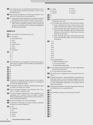 3 Pré-vestibular extensivo | caderno 2
35 Sua crença de que seu ex-amante ainda pertence a ela, e
que, apesar de suas aventuras amorosas, o amor o trará
de volta para ela.
36 Ele é natural da Argentina, e o filme será rodado lá, com
base num romance de um autor argentino.
37 a) A população mais do que duplicou no período, enquanto
a produção agrícola manteve o mesmo ritmo de antes.
b) Para garantir uma produção suficiente de alimentos em
2050, seriam necessárias pesquisas sobre rotação de
culturas, o manejo do solo e a redução do desperdício
de alimentos produzidos.
Módulo 10
1 Do your best/Do it the best way you can.
2 a) surprising
b) surprising/boring
c) tiring
d) boring
e) embarrassing
f) tired
g) bored
h) interested
3 I. 4
II. 5
III. 2
IV. 1
V. 3
4 Estar alinhado com a mensagem do texto que diz que os
americanos só ingerem 50% (metade) da quantidade de
fibra recomendada.
5 E
6 A
7 B
8 D
9 A
10 E
11 O número de incidentes naquela área não tem nada de
excepcional, considerando-se o tamanho, a localização e
o volume de tráfego da região.
12 O verdadeiro enigma é o fato de o Triângulo das Bermudas
ter, afinal, se tornado um mistério.
13 Ela não consegue entender como conceitos como “cozi-
nhar” e “limpar” se aplicam a ela.
14 A tarefa é preparar sobremesas. O que possibilita a sua
associação com o estresse é que, em inglês, a palavra
desserts (sobremesas), quando lida de trás para frente, se
torna stressed (estressado/a).
15 Ela ficará acordada, mas continuará bêbada.
16 O alimento no estômago vai apenas retardar a absorção
do álcool na corrente sanguínea.
17 a) lost
b) loosened
c) lost
d) loosened
e) loosen
f) loosen
18 a) avoids
b) prevent
c) warned
d) avoid
e) warned
f) prevent
19 IV
20 C
21 a) Ele pretende não ler jornais, não acompanhar questões
complexas e não votar.
b) O candidato deve apresentar 2 das alternativas abaixo:
1) Calvin pretende agir desse modo porque assim
poderá reclamar que o governo não o representa.
2) Calvin pretende agir desse modo porque, quando
tudo der errado, ele poderá dizer que o sistema não
funciona e assim justificar o fato de que continua
deixando de participar.
3) Calvin pretende agir desse modo porque ele acha
muito mais divertido culpar as coisas do que tentar
consertá-las.
22 1) C
2) A
3) C
4) B
5) A
6) A
7) D
8) A
9) A
10) a) said/raised/lose
b) flair/waste/opportunity
c) as long as/however
d) shadow/damage/sensible
23 a) Ele esperava ficar apavorado com cenas sobrenaturais
típicas de filmes de terror.
b) A cena realista do exame médico.
24 Ele concluiu que a realidade é mais assustadora do que a
ficção.
25 A lepra/A doença do “Homem Elefante”/A peste/As bac-
térias que comem a carne humana/A epidemia do vírus
transmitido ao homem pelo macaco/Os milhões de ácaros
no meio ambiente/Os organismos microscópicos que se
alojam nas pestanas.
26 Capacidade de detectar mentirosos, especialmente a partir
de mudanças sutis na expressão facial.
27 D
28 Para proteger a empresa contra processos judiciais.
29 D
30 A
31 C
32 D
33 E
34 D
35 A
36 E
37 C
38 D
39 A
001-024_PH_MP_ING_C2.indd 3 2/27/14 10:06 AM
 