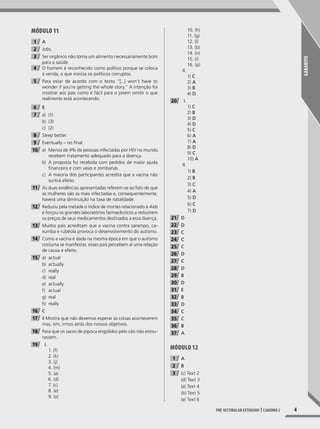 GABARITO
4Pré-vestibular extensivo | caderno 2
Módulo 11
1 A
2 Jobs.
3 Ser orgânico não torna um alimento necessariamente bom
para a saúde.
4 O homem é reconhecido como político porque se coloca
à venda, o que ironiza os políticos corruptos.
5 Para estar de acordo com o texto “[...] won’t have to
wonder if you’re getting the whole story.” A intenção foi
mostrar aos pais como é fácil para o jovem omitir o que
realmente está acontecendo.
6 E
7 a) (1)
b) (3)
c) (2)
8 Sleep better.
9 Eventually – no final.
10 a) Menos de 4% de pessoas infectadas por HIV no mundo
recebem tratamento adequado para a doença.
b) A proposta foi recebida com pedidos de maior ajuda
financeira e com vaias e zombarias.
c) A maioria dos participantes acredita que a vacina não
surtirá efeito.
11 As duas evidências apresentadas referem-se ao fato de que
as mulheres são as mais infectadas e, consequentemente,
haverá uma diminuição na taxa de natalidade.
12 Reduziu pela metade o índice de mortes relacionado à Aids
e forçou os grandes laboratórios farmacêuticos a reduzirem
os preços de seus medicamentos destinados a essa doença.
13 Muitos pais acreditam que a vacina contra sarampo, ca-
xumba e rubéola provoca o desenvolvimento do autismo.
14 Como a vacina é dada na mesma época em que o autismo
costuma se manifestar, esses pais percebem aí uma relação
de causa e efeito.
15 a) actual
b) actually
c) really
d) real
e) actually
f) actual
g) real
h) really
16 C
17 II Mostra que não devemos esperar as coisas acontecerem
mas, sim, irmos atrás dos nossos objetivos.
18 Para que os sacos de pipoca engolidos pelo cão não estou-
rassem.
19 I.
1. (f)
2. (k)
3. (j)
4. (m)
5. (a)
6. (d)
7. (c)
8. (e)
9. (o)
10. (h)
11. (g)
12. (l)
13. (b)
14. (n)
15. (i)
16. (p)
II.
1) C
2) A
3) B
4) D
20 I.
1) C
2) B
3) D
4) D
5) C
6) A
7) A
8) D
9) C
10) A
II.
1) B
2) B
3) C
4) A
5) D
6) C
7) D
21 D
22 D
23 C
24 C
25 C
26 D
27 C
28 D
29 B
30 D
31 E
32 B
33 D
34 C
35 C
36 B
37 A
Módulo 12
1 A
2 B
3 (c) Text 2
(d) Text 3
(a) Text 4
(b) Text 5
(e) Text 6
001-024_PH_MP_ING_C2.indd 4 2/27/14 10:06 AM
 