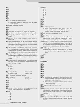 5 Pré-vestibular extensivo | caderno 2
4 A
5 C
6 C
7 A
8 B
9 A
10 B
11 a) Ele engoliu seu anel de noivado.
b) Como o anel está dentro dele, o que conta são as qua-
lidades internas.
12 It refers to (her/the) proposal.
13 D
14 C
15 Capacidade de reduzir o risco de doenças cardíacas.
16 Eles contêm antioxidantes conhecidos como flavonoids.
17 Eating fatty junk food would increase the risk of having a
stroke.
18 By means of new analysis of the data in the Framingham
heart Study.
19 As vacas podem dormir em pé, mas só sonham deitadas.
As baleias precisam permanecer conscientes enquanto dor-
mem para conseguir respirar; por isso, só uma metade do
seu cérebro dorme de cada vez.
20 Alguns anfíbios nunca dormem (nunca ficam inconscien-
tes), embora possam reduzir seu grau de consciência; os
insetos parecem não dormir; embora possam ficar inativos,
e os cães gostam de dormir durante vários períodos curtos.
21 A ironia no fato de o personagem estar anunciando uma
notícia sobre o desaparecimento dos jornais norte-ameri-
canos e pedindo que as pessoas leiam sobre essa matéria
on-line.
22 A personagem fornece todo tipo de informações pessoais
nas redes sociais virtuais e espera que essas informações
sejam mantidas em sigilo.
23 a) alike
b) likely
c) likely
d) likely
24 a) impracticable
b) impracticable
c) impractical
d) impractical
25 ... trapaceado no imposto de renda.
26 a) recuperar
b) advogado
c) remo
d) estupefatos
27 C
28 C
29 B
30 B
31 Adesivo I. Mostra que o filho nem chegou a conhecer as
árvores, que foram destruídas pelo homem.
32 Part I
1) C
2) A
3) B
4) D
5) B
33 Part II
1) B
2) C
3) D
4) A
5) A
6) C
34 C
35 D
36 A
37 C
38 a) De baixo para cima.
b) Porque o ponto final está na 1a
linha e a única letra
maiúscula está na última linha. Além disso, o poema
não teria sentido algum se não fosse lido assim.
39 Que eu renove a assinatura da revista.
40 Very hard.
41 Ela estava cansada de ter que olhar seu perfil no Facebook
o tempo todo, estava se sentindo superexposta e pronta
para trocar o seu computador pela luz do sol.
42 Pessoas que não tem uma conta no Facebook correm o
risco de serem consideradas anormais ou excêntricas ou
de não serem contratadas por empregadores em potencial
que desconfiam de pessoas que não usam esse site.
43 I.) Durar/perdurar.
II.) A pessoa, que por estar ansiosa por falar, faz gestos
com as mãos, mostrando pressa e fingindo estar ou-
vindo.
III.) A
44 B
45 D
Módulo 13
1 C
2 B
3 A
4 C
5 B
6 C
7 D
8 a) Antes de enviar sangue para o cérebro, pulmão ou qual-
quer outra parte do corpo, o coração envia sangue para
as próprias artérias coronarianas.
b) Que elas devem pensar em si próprias antes de sacrificar
a saúde pelos filhos.
9 No que diz respeito a/No tocante a.
10 B
11 Biquíni para as jovens, cachaça, CDs, doces típicos, cho-
colates, carne-seca, revistas com as últimas fofocas locais,
leite condensado, farinha de mandioca, palmito e temperos
regionais.
12 Que o leitor faça a assinatura.
13 Eles podem escutar o iPod 90 minutos por dia usando 80%
do volume do aparelho sem aumentar o risco de perda de
audição.
001-024_PH_MP_ING_C2.indd 5 2/27/14 10:06 AM
 