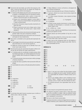 GABARITO
6Pré-vestibular extensivo | caderno 2
14 Os homens de meia-idade, que sofrem de enxaqueca, têm
42% a mais de chance de ter um ataque do coração do
aqueles que não sofrem de enxaqueca.
15 a) Devido às dificuldades das jovens de se comunicarem com
os rapazes, a criatividade do povo foi colocada em prática.
b) 1) Muito vagarosamente sobre o peito: A moça está
solteira e está pronta para um relacionamento.
2) Toques com movimentos rápidos e curtos sobre o
peito: a moça era comprometida e não gostaria que
o rapaz se aproximasse.
3) Abrindo e fechando o leque tocando a bochecha: Eu
gosto de você.
5) Toque na ponta do nariz com o leque: para a moça
havia algo errado. Ela achava que o rapaz estava
traindo-a.
16 a) Percentual dos donos de animais de estimação que de-
pendem deles mais para companhia e afeição.
b) Percentual de pessoas que mencionam seus animais de
estimação em seus testamentos.
17 Para tratar a ansiedade canina gerada pela separação dos
donos.
18 a) Porcentagem de americanas que admitem usar sapatos
desconfortáveis em nome da boa aparência.
b) Média do número de dias que os alemães ficam sem
trocar suas roupas íntimas.
19 Percentual de casos de casamentos forçados no Reino Uni-
do que são de famílias de origem paquistanesa.
20 a) O método pode ser considerado inovador porque utiliza
tecnologia avançada, com aviões espiões de comunica-
ção por satélite; além de ações de inteligência e investi-
gação.
b) A crescente pressão internacional para melhor proteger
a floresta amazônica.
c) A prisão de toda a quadrilha internacional de tráfico de
drogas.
d) Quantidade de cocaína confiscada pela polícia brasileira.
21 D
22 C
23 E
24 B
25 D
26 A
27 a) imaginative
b) imaginary
c) imaginative
d) imaginative
28 a) notice
b) note
c) note
d) noticed
29 D
30 A
31 A confusão feita pelo homem ao pensar que a mulher se
referia a ele, e não ao cão dela.
32 1) D
2) D
3) D
4) B
5) C
6) D
7) B
8) B
9) A
10) A
33 – A Mata Atlântica é menos conhecida ou divulgada (do
que a Floresta Amazônica).
– Ela está mais devastada do que a Floresta Amazônica.
34 a) 7 percent: referem-se ao que resta da área original da
Mata Atlântica.
b) 1.3 million square kilometers: área original da Mata
Atlântica.
35 a) 3o
parágrafo
b) 2o
parágrafo
c) 3o
parágrafo
36 a) A fêmea ocupa posição dominante na hierarquia. A
prioridade na alimentação e o comando no acasala-
mento cabem a ela.
b) do - enfático as; – modo
37 O texto corrige a legenda que identificava incorretamente
a pessoa que aparece na foto.
38 Qualquer pessoa que tenha perdido 4,5 kg três ou mais
vezes.
39 Quando essa obscuridade for a forma mais clara e simples
de o autor dizer tudo o que tem a dizer.
40 A razão é que se ele conseguisse dizer em três páginas o
que Faulkner levou trezentas páginas para dizer, não ha-
veria necessidade do livro.
Módulo 14
1 D
2 B
3 B
4 B
5 C
6 D
7 D
8 D
9 I - E II - B III - D IV - B
10 B
11 B
12 a) Será a 1a
vez que uma mulher fora dos Estados Unidos
lidera uma religião de nível mundial. Também significa-
ria a capacidade de o Budismo Tibetano evoluir com o
tempo.
b) Até em uma religião milenar como o Budismo encon-
tramos “falhas”, “defeitos”, como, por exemplo, o pre-
conceito contra a mulher. (Eles têm telhado de vidro.)
c) As mulheres possuem uma capacidade maior de com-
paixão.
13 C
14 C
15 Os nova-iorquinos são geralmente pessoas céticas.
16 Um desenho da garota usando short e meia-calça azuis
e uma flor vermelha no cabelo. Além do telefone celular
dele, seu endereço eletrônico e um apelo para que as pes-
soas o ajudassem a encontrá-la.
17 Para que os dois fossem preservados.
18 As pessoas não terão a certeza do Happy End comum das co-
médias românticas, pois o destino do casal ficará indefinido.
001-024_PH_MP_ING_C2.indd 6 2/27/14 10:06 AM
 