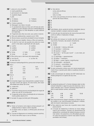 7 Pré-vestibular extensivo | caderno 2
19 1. preso em uma armadilha
2. machucado/ferido
3. permanecem em liberdade
4. caçadores ilegais
5. pele
20 a) 12 dólares
b) 28 dólares
c) 7 dólares
d) 5 dólares
21 a) Costas e pescoço.
b) Massagem nas mãos e nos pés.
c) O cancelamento deve ser feito com 24 horas de ante-
cedência ou será cobrado multa de 5 dólares/Reservas
devem ser feitas no Club Reception ou pelo telefone
01713431700.
d) Tingimento dos cílios nas cores: azul, preto e marrom.
22 a) Eles eram adolescentes; casaram-se em 1918.
b) Ele era músico; sua primeira atividade foi tocar trompete.
23 a) Ela foi procurar trabalho. Deixou a filha com parentes.
b) A vida foi cruel com ela quando ela ainda era muito
jovem e não sabia o significado de tudo aquilo.
24 a) careful
b) careless
c) carefree
d) careless
e) careless
f) careful
25 a) living
b) living
c) lively
d) alive
e) alive
f) lively
26 O filho achou que a mãe havia sido sequestrada.
27 a) but (line 9)
b) even (line 15)
c) so (line 14)
28 A pessoa é vaidosa/egocêntrica; pensa estar sempre certa.
29 Part I
1) C
2) B
3) B
4) D
5) C
6) A
7) C
8) D
9) C
10) C
30 Part II
a) V
b) IV
c) I
d) III
e) II
31 Os fumantes tragam mais intensamente e acabam fuman-
do maior número de cigarros. Por este motivo, têm maior
dificuldade para deixar de fumar.
32 a) undermine
b) addiction
c) even
33 a) O primeiro cartaz anuncia uma liquidação de roupas de
verão com até 50 % de desconto.
b) O segundo cartaz indica a localização de um estaciona-
mento público aberto 24 h.
34 O narrador foi pego (comido) pelo Slithergadee.
Módulo 15
1 a) Tanto os humanos como alguns animais possuem um
código de ética e regras a serem seguidas.
b) O macho violou as regras, e a fêmea parou de brincar
com ele.
2 a) O grupo se dispersaria e os membros viveriam sozinhos.
b) Ficaria mais difícil caçar e criar os filhotes.
3 a) Dois dentre:
correu atrás da fêmea
curvou-se
rolou no chão
b) Como uma promessa de brincar direito e um pedido
que ela não fosse embora.
4 B
5 C
6 E
7 A
8 Infertilidade, câncer, perda de memória, obesidade, doença
mental e também o próprio sistema de saúde.
9 A ironia de que nós precisamos de novas armas para lutar
contra os velhos e implacáveis inimigos.
10 Their work.
11 48 milhões de crianças no mundo não têm certidão de
nascimento. Portanto, não existem oficialmente.
12 a) 33,000
b) 27,000
c) 1 week
d) 2
13 1) (A) disorder 5 doença, disfunção
2) (C) harmless 5 inofensivas
3) (B) reaction 5 reação
4) (D) round 5 “all the year round” – o ano todo, por
todo o ano
5) (C) seemingly 5 aparentemente
6) (A) pillow 5 travesseiro
7) (B) slight 5 suaves, ligeiros, insignificantes
8) (D) noticeable 5 perceptível
9) (C) amount 5 quantidade, total
10) (C) regularity 5 regularidade
14 As aves começaram a botar ovos com cascas excepcional-
mente finas e grande parte deles se quebrava durante a
incubação.
15 A alta concentração de resíduos de DDT detectada nos
falcões peregrinos e na gema de seus ovos.
16 C
17 B
18 C
19 Ao perguntar going out?, o homem desejava saber se eles
estavam deixando a vaga livre para ele estacionar, mas o
rapaz entendeu que o homem estivesse perguntando se
eles (o casal) estavam saindo, namorando.
20 D
21 1) B
2) C
3) A
4) B
5) B
6) D
7) B
8) B
9) C
10) D
22 Eles frequentemente chegam atrasados ou faltam nas au-
las; tendem a ser mal-humorados (irritadiços) e infelizes,
além de tirarem notas baixas na escola.
23 a) Para sabermos que horas são e quando nosso corpo
precisa dormir.
b) A função da melatonina é informar ao nosso relógio
interno que anoiteceu. Quando nos aproximamos da
adolescência, a produção de melatonina passa a ocorrer
mais tarde e nós passamos a ter dificuldade para dor-
mir cedo (nós passamos a dormir mais tarde e ficamos
acordados mais tempo).
001-024_PH_MP_ING_C2.indd 7 2/27/14 10:06 AM
 