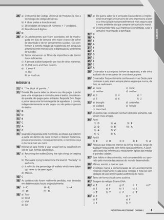 GABARITO
8Pré-vestibular extensivo | caderno 2
24 a) O (Sistema de) Código Universal de Produtos (e não a
tecnologia do código de barras).
b) 4 (duas pretas e duas brancas).
c) 28 unidades de largura (4 números 3 7 unidades).
d) Nos últimos 6 dígitos.
25 D
26 a) Os adolescentes que ficam acordados até de madru-
gada em dias de semana têm maior chance de sofrer
de depressão e de ter pensamentos suicidas. Elas con-
firmam a estreita relação já estabelecida em pesquisas
anteriores entre menos sono e depressão ou sentimento
de suicídio.
b) Tentar convencer os filhos da importância de dormir
horas suficientes.
c) A pessoa acabará pagando por isso de várias maneiras.
d) 15,659 teens and their parents.
e) I. even if
II. like
III. as much as
Módulo 16
1 II. “The block of granite...”
2 Dúvida: Ele queria saber se deveria ou não pagar o jantar
para uma amiga que o convidou para o teatro, consideran-
do que ela não pagou pelas entradas. Resposta: Sim. Pagar
o jantar seria uma forma elegante de agradecer o convite,
independentemente se ela pagou ou não pelos ingressos
do teatro.
3 D
4 D
5 B
6 C
7 A
8 C
9 Quando uma pessoa está mentindo, as células que cobrem
a parte de dentro do nariz incham e liberam histamina,
provocando coceira. Consequentemente, o mentiroso coça
e /ou toca mais seu nariz.
10 Inclinar-se para frente e usar would not ou could not em
vez de suas formas aglutinadas.
11 a) Returning the wallet (Doing the right thing) or keeping
it.
b) They were trying to determine the level of “honesty” in
each city.
c) It refers to the percentage of wallets which were taken
up, never to be seen again.
d) Mexico.
12 C
13 As carteiras não foram realmente perdidas, mas deixadas
em determinados locais propositalmente.
14 I – C;
II – D;
III – E;
IV – B;
V – A
15 a) Tour
b) Stroll
c) Visit
d) Eat
16 a) Ele queria saber se é arriscado (causa danos à impres-
sora) recarregar um cartucho de uma impressora a laser
ou a tinta (já que esse procedimento é mais seguro para
o meio ambiente do que comprar um cartucho novo).
b) O consumidor terá sua impressora consertada, caso o
cartucho recarregado a danifique.
17 D
18 A
19 E
20 A
21 B
22 E
23 D
24 C
25 B
26 C
27 A
28 O narrador e sua esposa tinham se separado, e ele tinha
acabado de se recuperar de uma doença grave.
29 O narrador frequentemente sonhava em ir ao Oeste para
conhecer o país; eram sempre planos vagos que nunca, de
fato, se realizavam.
30 a) none
b) neither
c) none
d) neither
31 a) 3
b) 5
c) 4
d) 6
e) 1
f) 2
32 a) brought
b) scolded
c) drenched
d) umbrellas
e) female
33 Os outros não receberam nenhum dinheiro; portanto, não
seriam mais amigos.
34 Part I
1) D
2) D
3) A
4) C
5) A
6) B
7) C
8) C
9) B
10) A
35 Part II
1) B 2) B 3) C 4) B 5) A
36 Pessoas que estão no interior da África tropical, longe de
qualquer restaurante, com fome e pouco dinheiro. A justifi-
cativa está nas referências a restaurantes típicos das médias
e grandes cidades.
37 Esse hábito é desconhecido, mal compreendido ou igno-
rado pela maioria das pessoas do mundo desenvolvido.
38 Menos, exceto, a não ser que.
39 O relógio marca a comemoração de um acontecimento
histórico importante e cada peça (relógio) é feita (o) com
pedaços de aço (enferrujado) autênticos do navio.
40 Tanto de forma visual como auditiva.
41 Tiragem do relógio Titanic-DNA.
42 a) T
b) T
c) T
d) F
e) F
f) T
g) F
h) T
i) F
J) F
k) T
l) T
m) T
43 a) T
b) T
c) F
d) T
e) F
f) T
001-024_PH_MP_ING_C2.indd 8 2/27/14 10:06 AM
 