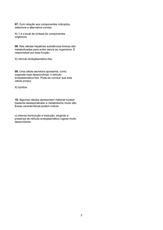 07. Com relação aos componentes indicados,
selecione a alternativa correta.

X) 1 é o local de síntese de componentes
orgânicos


08. Nas células hepáticas substâncias tóxicas são
metabolizadas para evitar danos ao organismo. É
responsável por esta função:

X) retículo endoplasmático liso



09. Uma célula secretora apresenta, como
organela mais desenvolvida, o retículo
endoplasmático liso. Pode-se concluir que esta
célula produz

X) lipídios.



10. Algumas células apresentam material nuclear
bastante desespiralizado e metabolismo muito alto.
Essas características podem indicar:


c) intensa transcrição e tradução, exigindo a
presença de retículo endoplasmático rugoso muito
desenvolvido.




                                                     2
 