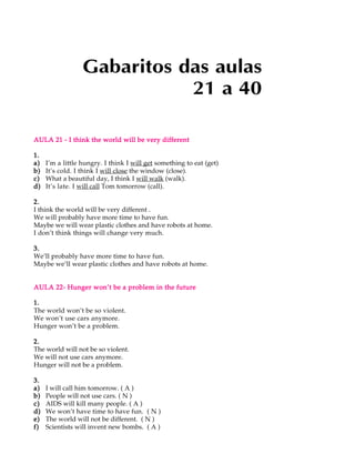 Gabaritos das aulas
                             21 a 40

AULA 21 - I think the world will be very different

1.
a)   I’m a little hungry. I think I will get something to eat (get)
b)   It’s cold. I think I will close the window (close).
c)   What a beautiful day, I think I will walk (walk).
d)   It’s late. I will call Tom tomorrow (call).

2.
I think the world will be very different .
We will probably have more time to have fun.
Maybe we will wear plastic clothes and have robots at home.
I don’t think things will change very much.

3.
We’ll probably have more time to have fun.
Maybe we’ll wear plastic clothes and have robots at home.


AULA 22- Hunger won’t be a problem in the future

1.
The world won’t be so violent.
We won’t use cars anymore.
Hunger won’t be a problem.

2.
The world will not be so violent.
We will not use cars anymore.
Hunger will not be a problem.

3.
a)   I will call him tomorrow. ( A )
b)   People will not use cars. ( N )
c)   AIDS will kill many people. ( A )
d)   We won’t have time to have fun. ( N )
e)   The world will not be different. ( N )
f)   Scientists will invent new bombs. ( A )
 