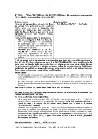 4



2ª FASE – PENA PROVISÓRIA (OU INTERMEDIÁRIA): Circunstâncias Agravantes
(Arts. 61/62) e Atenuantes (Arts. 65 e 66):

C. Agravantes:                          C. Atenuantes:
HÁ uma só agravante, a do Art. 61, Inc. - Art. 65, Inc. III, “D”. – Confissão
II, Alínea “a”, primeira parte (motivo
fútil), uma vez que, a despeito da
sombra de pedagogia que inspirou a
ação do Réu, no fundo o que se vê é uma
agressão gerada por motivo fraco,
insuficiente.
* AGRAVANTES QUE NÃO SE DEVE CONSIDERAR:
-   Não se configura o Art. 61, Inc. II,
    “F” – prevalecendo-se de circunstância
    de coabitação, pois se trata de uma
    majorante da pena a ser considerada na
    última fase do cálculo;
-   Também não configura o Art. 61,
    Inc. II, “H” – vítima criança – 11 anos,
    posto que igualmente se trata de
    majorante da pena a ser considerada na
    3ª fase.
* Há concurso entre Agravantes e Atenuantes que deve ser resolvido, conforme o
Art. 67 do CP, determinando-se qual é a PREPONDERANTE, com modificação da
pena mais na direção dela, ou, se não houver, alterando-se mais para o lado da que
for de natureza subjetiva e, ainda, se forem todas da mesma espécie (objetivas,
subjetivas ou subjetivas preponderantes), uma anula a outra e, se sobrar alguma,
é para esse lado que deve ser feita a modificação.
RESULTADO:
- Por construção jurisprudencial e doutrinária estudadas (p. ex., BOSCHI), estão incluídas
   como preponderantes da personalidade as atenuantes da menoridade relativa e da
   confissão.
- No caso, portanto, temos duas preponderantes: a agravante dos motivos (no caso o
   fútil) e a confissão, porquanto ambas se compensam e a pena provisória torna-se a pena
   definitiva
PENA PROVISÓRIA ou INTERMEDIÁRIA EM 1 ano e 9 meses.

3ª FASE – PENA DEFINITIVA: Majorantes (ou causas de aumento) e Minorantes (ou
causas de diminuição) da pena.
Na hipótese temos duas majorantes:
- Há a majorante prevista no Art. 129, §7º do CP, que remete para o Art. 121, §4º do
   mesmo Código, determinando a majoração da pena em mais 1/3 quando a vítima –
   como in casu - é menor de 14 anos: pena fixada em 2 anos e 4 meses
   (acréscimo de 7 meses)
- Também há a majorante do §10º, Art. 129 do CP, introduzida pela Lei Maria da Penha e
   que antes era apenas uma agravante da pena (“Se a lesão for praticada contra ascendente,
   descendente, irmão, cônjuge ou companheiro, ou com quem conviva ou tenha convivido, ou, ainda,
   prevalecendo-se o agente das relações domésticas, de coabitação ou de hospitalidade”), que
   igualmente eleva a pena em 1/3: pena fixada em 3 anos, 1 mês e 9 dias (aumento
   de 9 meses e 9 dias) !

PENA DEFINITIVA: 3 ANOS, 1 MÊS E 9 DIAS

- MULTA: NÃO HÁ MULTA COMINADA, LOGO, NÃO HÁ MULTA A APLICAR.
 