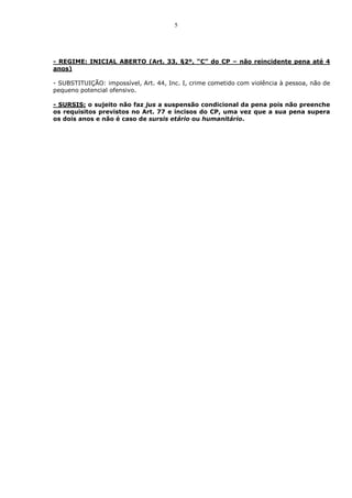 5




- REGIME: INICIAL ABERTO (Art. 33, §2º, “C” do CP – não reincidente pena até 4
anos)

- SUBSTITUIÇÃO: impossível, Art. 44, Inc. I, crime cometido com violência à pessoa, não de
pequeno potencial ofensivo.

- SURSIS: o sujeito não faz jus a suspensão condicional da pena pois não preenche
os requisitos previstos no Art. 77 e incisos do CP, uma vez que a sua pena supera
os dois anos e não é caso de sursis etário ou humanitário.
 
