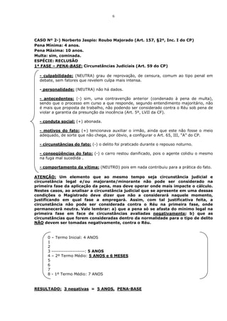 6




CASO Nº 2-) Norberto Jaspio: Roubo Majorado (Art. 157, §2º, Inc. I do CP)
Pena Mínima: 4 anos.
Pena Máxima: 10 anos.
Multa: sim, cominada.
ESPÉCIE: RECLUSÃO
1ª FASE – PENA-BASE: Circunstâncias Judiciais (Art. 59 do CP)

  - culpabilidade: (NEUTRA) grau de reprovação, de censura, comum ao tipo penal em
  debate, sem fatores que revelem culpa mais intensa.

  - personalidade: (NEUTRA) não há dados.

  - antecedentes: (-) sim, uma contravenção anterior (condenado à pena de multa),
  sendo que o processo em curso a que responde, segundo entendimento majoritário, não
  é mais que proposta de trabalho, não podendo ser considerado contra o Réu sob pena de
  violar a garantia da presunção da inocência (Art. 5º, LVII da CF).

  - conduta social: (+) abonada.

  - motivos do fato: (+) tencionava auxiliar o irmão, ainda que este não fosse o meio
  adequado, de sorte que não chega, por óbvio, a configurar o Art. 65, III, “A” do CP.

  - circunstâncias do fato: (-) o delito foi praticado durante o repouso noturno.

  - conseqüências do fato: (-) o carro restou danificado, pois o agente colidiu o mesmo
  na fuga mal sucedida .

  - comportamento da vítima: (NEUTRO) pois em nada contribuiu para a prática do fato.

ATENÇÃO: Um elemento que ao mesmo tempo seja circunstância judicial e
circunstância legal e/ou majorante/minorante não pode ser considerado na
primeira fase da aplicação da pena, mas deve operar onde mais impacte o cálculo.
Nestes casos, ao analisar a circunstância judicial que se apresente em uma dessas
condições o Magistrado deve dizer que não a considerará naquele momento,
justificando em qual fase a empregará. Assim, com tal justificativa feita, a
circunstância não pode ser considerada contra o Réu na primeira fase, onde
permanecerá neutra. Vale lembrar: a) que a pena só se afasta do mínimo legal na
primeira fase em face de circunstâncias avaliadas negativamente; b) que as
circunstâncias que forem consideradas dentro da normalidade para o tipo de delito
NÃO devem ser tomadas negativamente, contra o Réu.


      0   – Termo Inicial: 4 ANOS
      1
      2
      3   -------------------: 5 ANOS
      4   – 2º Termo Médio: 5 ANOS e 6 MESES
      5
      6
      7
      8   - 1º Termo Médio: 7 ANOS


RESULTADO: 3 negativas = 5 ANOS, PENA-BASE
 