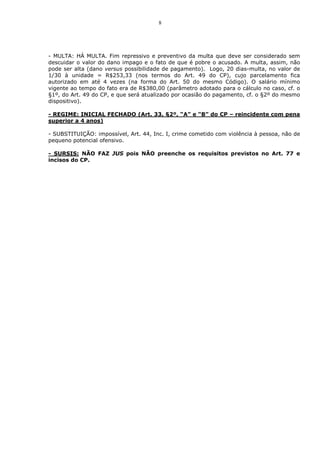 8




- MULTA: HÁ MULTA. Fim repressivo e preventivo da multa que deve ser considerado sem
descuidar o valor do dano impago e o fato de que é pobre o acusado. A multa, assim, não
pode ser alta (dano versus possibilidade de pagamento). Logo, 20 dias-multa, no valor de
1/30 à unidade = R$253,33 (nos termos do Art. 49 do CP), cujo parcelamento fica
autorizado em até 4 vezes (na forma do Art. 50 do mesmo Código). O salário mínimo
vigente ao tempo do fato era de R$380,00 (parâmetro adotado para o cálculo no caso, cf. o
§1º, do Art. 49 do CP, e que será atualizado por ocasião do pagamento, cf. o §2º do mesmo
dispositivo).

- REGIME: INICIAL FECHADO (Art. 33, §2º, “A” e “B” do CP – reincidente com pena
superior a 4 anos)

- SUBSTITUIÇÃO: impossível, Art. 44, Inc. I, crime cometido com violência à pessoa, não de
pequeno potencial ofensivo.

- SURSIS: NÃO FAZ JUS pois NÃO preenche os requisitos previstos no Art. 77 e
incisos do CP.
 
