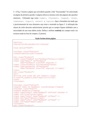 5. A Fig. 5 mostra a página que será aberta quando o link “Encomendas” for selecionado
na página da primeira questão A página utiliza as mesmas cores das páginas das questões
anteriores. Utilizando tags como <label>, <fieldset>, <legend>, <form>,
<textarea>, <input/>, <select> e <option>, faça o formulário de modo que
o posicionamento de seus elementos seja como o mostrado na figura 5. A utilização das
classes de estilo descritas anteriormente permite que os campos fiquem alinhados sem a
necessidade de usar uma tabela oculta. Defina o atributo readonly nos campos total e na
textarea usada na lista de compras. [2 pontos]

                               Seção Section desta página

<section>
<hgroup><h1>Encomendas</h1></hgroup>

<form method="POST">

<fieldset class="fsGrupo">
<legend>Identificação</legend>

<div class="formLin">
<label class="labEsq" for="TxtEmail">E-mail:</label>
<input type="email" id="TxtEmail"
       name="TxtEmail" size="38" required />
<label class="elemDir" for="TxtSenha">senha:
<input type="password" id="TxtSenha"
       name="TxtSenha" size="18" required /></label>
</div>
<div class="formLin">
<br/>
<b><i>Se você ainda não tem cadastro clique
<a href="4_cadastro.html">aqui</a></i></b>!
</div>
</fieldset>

<fieldset class="fsGrupo">
<legend> Dados do Pagamento (cartão)&nbsp;</legend>
<fieldset class="fsDir">
<legend> Bandeira:</legend>
<input type="radio" name="RadBand" id="visa" checked />
<label for="visa">Visa</label>
<input type="radio" name="RadBand" id="mast" />
<label for="mast">Master</label>
<input type="radio" name="RadBand" id="amex" />
<label for="amex">Amex</label>
</fieldset>
<div class="formLin">
 