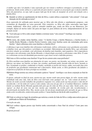 A mulher que não é de família é uma expressão que nos remete a mulheres entregues à prostituição, à vida
promíscua. Sendo assim, utiliza-se a expressão até para mostrar o quanto as associações que se fazem à família
Silva são pejorativas, ou seja, tudo ou quase tudo que há de ruim, de marginal, de servil, tem relação com a
família Silva.
8) Quando se refere ao sepultamento de João da Silva, o autor utiliza a expressão “vala comum”. Com que
   intenção ela foi utilizada no texto?
Essa expressão foi utilizada para mostrar que os Silva não têm direito a sepultamento pomposo, com
cerimônias de despedida ou coisa parecida. Pelo contrário, os Silva são todos enterrados num lugar
comum, indiferente. Além disso, pode-se entender também que, sendo um Silva ou um Matarazzo, por
exemplo, depois de mortos todos vão para um lugar só, para debaixo da terra, independentemente de sua
posição social.
9) Você acha que os Silva estão sempre fadados a terminar numa “vala comum”? Justifique sua resposta.
Resposta pessoal.
10) No texto, são citadas várias famílias, como: “A família Crespi, a família Matarazzo, a família Guinle, a
    família Rocha Miranda, a família Pereira Carneiro, todas essas famílias assim são sustentadas pela nossa
    família.”. Qual a diferença entre essas famílias e a família Silva?
A diferença é que essas famílias têm sobrenomes tradicionais, nobres, sobrenomes esses geralmente associados
a famílias ricas, que têm poderes e privilégios na sociedade. Diferentemente da família Silva, cujo sobrenome
tem forte relação, na sociedade, com sobrenomes de famílias mais humildes, mais populares. Daí a importância
associada a um sobrenome como Rocha Miranda e o desprivilegio associado a sobrenomes como Silva. É como
se o sobrenome servisse de identidade para mostrar a que classe social o indivíduo pertence.
11) Como os Silva auxiliam essas famílias? O que há em comum entre essas profissões?
Os Silva auxiliam essas famílias nas plantações de mate, nos pastos, nas fazendas, nas usinas, nas praias, nas
fábricas, nas minas, nos balcões, no mato, nas cozinhas, quebrando pedra, fazendo telha de barro, laçando os
bois, levantando os prédios, conduzindo os bondes, enchendo os porões dos navios, enfim, exercendo uma série
de profissões que geralmente remuneram mal o funcionário. Sendo assim, os Silva geralmente são fadados a
ocuparem as profissões de baixo prestígio na sociedade.
12) Rubem Braga termina sua crônica utilizando a palavra “Apesar”. Justifique o uso dessa conjunção ao final do
    texto.
O apesar, utilizado no final do texto, mostra-nos que, mesmo sendo uma pessoa digna, de valor, mesmo tendo
trabalhado toda uma vida, João da Silva será enterrado como qualquer um, na “vala comum da miséria”.
Mesmo ele tendo exercido trabalhos tão grandiosos enquanto vivo, ainda assim sua luta perante a vida não foi
reconhecida, e ele há então de ir para a vala comum, vala essa em que não se vê nenhum Matarazzo, nenhum
Guinle ou nenhum Rocha Miranda agradecendo pelo que foi João da Silva em suas vidas. Sendo assim, esse
„apesar‟ ao final do texto tem um tom, mesmo que comedido, de revolta pelo não reconhecimento e
desvalorização da família Silva. Mas, mesmo assim, há um desejo manifestado pelo narrador de que os Silvas
ainda serão reconhecidos, ainda terão poder político (“nossa família um dia há de subir na política”).

13) Tente se colocar no lugar do jornalista que noticiou a morte de João da Silva e redija uma notícia para ser
    publicada no Diário de Pernambuco.
Correção em sala.
14) Você conhece alguma pessoa cuja história tenha concretizado a frase final da crônica? Conte para seus
    colegas.
Resposta pessoal.
 