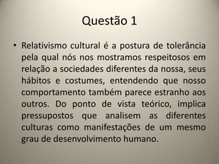 Questão 1Relativismo cultural é a postura de tolerância pela qual nós nos mostramos respeitosos em relação a sociedades diferentes da nossa, seus hábitos e costumes, entendendo que nosso comportamento também parece estranho aos outros. Do ponto de vista teórico, implica pressupostos que analisem as diferentes culturas como manifestações de um mesmo grau de desenvolvimento humano.