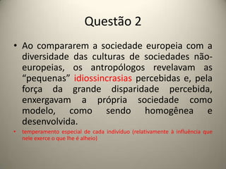 Questão 2Ao compararem a sociedade europeia com a diversidade das culturas de sociedades não-europeias, os antropólogos revelavam as “pequenas” idiossincrasias percebidas e, pela força da grande disparidade percebida, enxergavam a própria sociedade como modelo, como sendo homogênea e desenvolvida.temperamento especial de cada indivíduo (relativamente à influência que nele exerce o que lhe é alheio) 