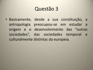 Questão 3Basicamente, desde a sua constituição, a antropologia preocupou-se em estudar a origem e o desenvolvimento das “outras sociedades”, das sociedades temporal e culturalmente distintas da europeia.