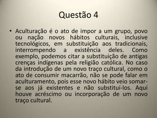Questão 4Aculturação é o ato de impor a um grupo, povo ou nação novos hábitos culturais, inclusive tecnológicos, em substituição aos tradicionais, interrompendo a existência deles. Como exemplo, podemos citar a substituição de antigas crenças indígenas pela religião católica. No caso da introdução de um novo traço cultural, como o ato de consumir macarrão, não se pode falar em aculturamento, pois esse novo hábito veio somar-se aos já existentes e não substituí-los. Aqui houve acréscimo ou incorporação de um novo traço cultural.