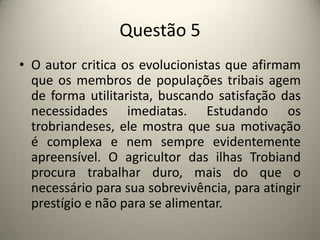 Questão 5O autor critica os evolucionistas que afirmam que os membros de populações tribais agem de forma utilitarista, buscando satisfação das necessidades imediatas. Estudando os trobriandeses, ele mostra que sua motivação é complexa e nem sempre evidentemente apreensível. O agricultor das ilhas Trobiand procura trabalhar duro, mais do que o necessário para sua sobrevivência, para atingir prestígio e não para se alimentar.
