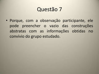 Questão 7Porque, com a observação participante, ele pode preencher o vazio das construções abstratas com as informações obtidas no convívio do grupo estudado.