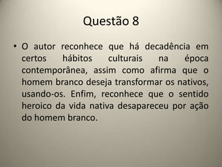 Questão 8O autor reconhece que há decadência em certos hábitos culturais na época contemporânea, assim como afirma que o homem branco deseja transformar os nativos, usando-os. Enfim, reconhece que o sentido heroico da vida nativa desapareceu por ação do homem branco.