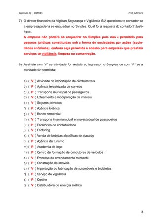 Capítulo 13 – SIMPLES                                                       Prof. Moreira 

7) O diretor financeiro da Vigiban Segurança e Vigilância S/A questionou o contador se
    a empresa poderia se enquadrar no Simples. Qual foi a resposta do contador? Justi-
    fique.
    A empresa não poderá se enquadrar no Simples pois não é permitido para
    pessoas jurídicas constituídas sob a forma de sociedades por ações (socie-
    dades anônimas), embora seja permitida a adesão para empresas que prestam
    serviços de vigilância, limpeza ou conservação.


8) Assinale com “V” se atividade for vedada ao ingresso no Simples, ou com “P” se a
    atividade for permitida:


    a) (_V_) Atividade de importação de combustíveis
    b) (_P ) Agência terceirizada de correios
    c) (_P ) Transporte municipal de passageiros
    d) (_V ) Loteamento e incorporação de imóveis
    e) (_V ) Seguros privados
    f) (_P ) Agência lotérica
    g) (_V ) Banco comercial
    h) ( V ) Transporte intermunicipal e interestadual de passageiros
    i) (_P ) Escritórios de contabilidade
    j) (_V ) Factoring
    k) (_V ) Venda de bebidas alcoólicas no atacado
    l) (_P ) Agência de turismo
    m) (_P ) Academia de ioga
    n) (_P ) Centro de formação de condutores de veículos
    o) (_V ) Empresa de arrendamento mercantil
    p) (_P ) Construção de imóveis
    q) (_V ) Importação ou fabricação de automóveis e bicicletas
    r) (_P ) Serviço de vigilância
    s) (_P ) Creche
    t) (_V ) Distribuidora de energia elétrica




                                                                                       3
 