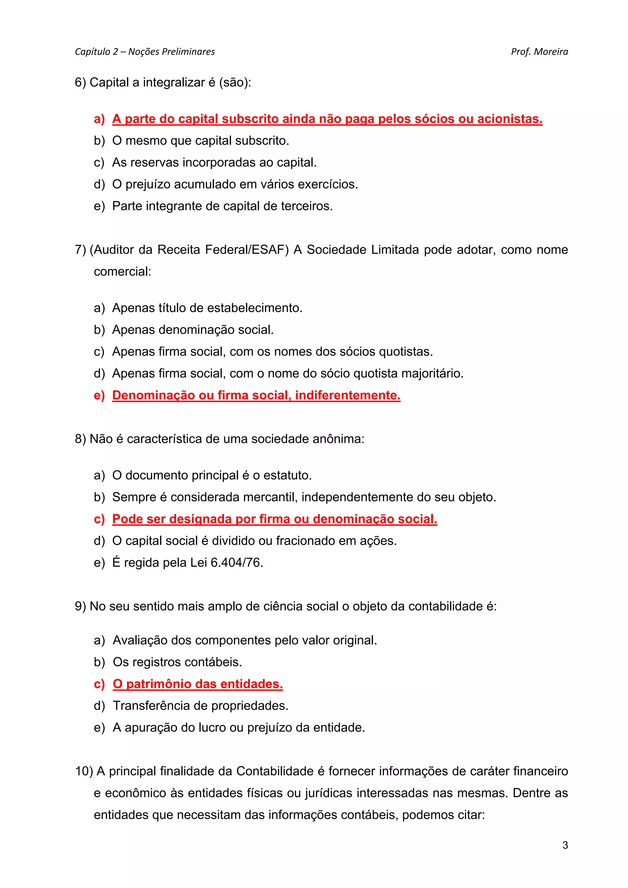 Capítulo 2 – Noções Preliminares                                              Prof. Moreira 

6) Capital a integralizar é (são):

    a) A parte do capital subscrito ainda não paga pelos sócios ou acionistas.
    b) O mesmo que capital subscrito.
    c) As reservas incorporadas ao capital.
    d) O prejuízo acumulado em vários exercícios.
    e) Parte integrante de capital de terceiros.


7) (Auditor da Receita Federal/ESAF) A Sociedade Limitada pode adotar, como nome
    comercial:

    a) Apenas título de estabelecimento.
    b) Apenas denominação social.
    c) Apenas firma social, com os nomes dos sócios quotistas.
    d) Apenas firma social, com o nome do sócio quotista majoritário.
    e) Denominação ou firma social, indiferentemente.


8) Não é característica de uma sociedade anônima:

    a) O documento principal é o estatuto.
    b) Sempre é considerada mercantil, independentemente do seu objeto.
    c) Pode ser designada por firma ou denominação social.
    d) O capital social é dividido ou fracionado em ações.
    e) É regida pela Lei 6.404/76.


9) No seu sentido mais amplo de ciência social o objeto da contabilidade é:

    a) Avaliação dos componentes pelo valor original.
    b) Os registros contábeis.
    c) O patrimônio das entidades.
    d) Transferência de propriedades.
    e) A apuração do lucro ou prejuízo da entidade.


10) A principal finalidade da Contabilidade é fornecer informações de caráter financeiro
    e econômico às entidades físicas ou jurídicas interessadas nas mesmas. Dentre as
    entidades que necessitam das informações contábeis, podemos citar:

                                                                                          3
 