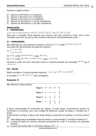 Sistema ELITE de Ensino                                                      COLÉGIO NAVAL 2011/2012
                                                                                                       10
Assinale a opção correta.

a)   Apenas   a afirmativa I é verdadeira.
b)   Apenas   a afirmativa II é verdadeira.
c)   Apenas   a afirmativa III é verdadeira.
d)   Apenas   as afirmativas I e II são verdadeiras.
e)   Apenas   as afirmativas I e III são verdadeiras.

RESOLUÇÃO:
I – VERDADEIRA
a ⋅ b ⋅ c > 0 ⇒ a ≠ 0 ∧ b ≠ 0 ∧ c ≠ 0 ⇒ a 2 > 0 ∧ b2 > 0 ∧ c2 > 0 ⇒ a 2 + b2 + c2 ≠ 0
Note que a condição inicial garante que nenhum dos três números é nulo, que é uma
condição mais forte do que os três números não serem simultaneamente nulos.

II – VERDADEIRA
Pela definição de valor absoluto (módulo), temos se b > 0 , então a < b ⇔ − b < a < b .
Isso pode ser demonstrado da seguinte maneira:
     a, se a ≥ 0
a =
    −a, se a < 0
Se a ≥ 0 , então a < b ⇔ a < b . Logo, 0 ≤ a < b .
Se a < 0 , então a < b ⇔ − a < b ⇔ − b < a . Logo, − b < a < 0 .
Fazendo a união dos dois intervalos temos o conjunto-solução da inequação a < b que é
−b < a < b .

III - FALSA
                                                           2                2
Basta considerar o contra-exemplo seguinte: −1 > −2 e ( −1) = 1 < 2 = ( −2 ) .
                        2   2
A condição b > c > 0 ⇒ b > c seria verdadeira.

Resposta: D

12. Observe a figura abaixo




A figura apresentada foi construída por etapas. A cada etapa, acrescenta-se pontos na
horizontal e na vertical, com uma unidade de distância, exceto na etapa 1, iniciada com 1
ponto.
Continuando a compor a figura com estas etapas e buscando um padrão, é correto concluir
que
a) cada etapa possui quantidade ímpar de pontos e a soma desses ‘n’ primeiros ímpares é n2.
b) a soma de todos os números naturais começando do 1 até ‘n’ é sempre um quadrado
    perfeito.
c) a soma dos pontos das ‘n’ primeiras etapas é 2n2 – 1.
                                           www.sistemaelite.com.br
 