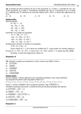Sistema ELITE de Ensino                                                          COLÉGIO NAVAL 2011/2012
                                                                                                           12
14. A divisão do inteiro positivo ‘N’ por 5 tem quociente ‘q1’ e resto 1. a divisão de ‘4q1’ por
5 tem quociente ‘q3 e resto 1. Finalmente, dividindo ‘4q3’ por 5, o quociente é ‘q4’ e o resto
é 1. sabendo que ‘N’ pertence ao intervalo aberto (621, 1871), a soma dos algarismos do
‘N’ é
a) 18              b) 16                c) 15              d) 13                e) 12

RESOLUÇÃO:
Pelo Enunciado.
      N = 5q1 + 1              (I)
             4q1 = 5q2 + 1 (II)
             4q2 = 5q3 + 1 (III)
             4q3 = 5q4 + 1 (IV)
Somando 4 em todas as equações:
     N + 4 = 5(q1 + 1) (I´)
              4(q1 + 1) = 5(q2 + 1) (II´)
              4(q2 + 1) = 5(q3 + 1) (III´)
        4(q3 + 1) = 5(q4 + 1) (IV´)
Multiplicando membro a membro as equações.
       43.(N + 4) = 54 (q4 + 1)
             Como mdc(5,4) = 1, N+4 deve ser múltiplo de 54 . Logo existe um número inteiro K,
tal que N + 4 = 54 K ⇒ N = 54 K − 4. Como 621 < N < 1871 , para K = 2, segue que N = 1246 .
       Portanto, a soma dos algarismos valerá 13.

Resposta: D


15. Assinale a opção que apresenta o único número que NÃO é inteiro.
a) 6 1771561
         4
b)           28561
         6
c)           4826807
         4
d)           331776
         6
e)           148035889
RESOLUÇÃO:
Vamos analisar o último algarismo dos quadrados perfeitos e dos cubos perfeitos.
As congruências abaixo são calculadas módulo 10.
0 2 ≡ 0 ; 12 ≡ 1 ; 2 2 ≡ 4 ; 3 2 ≡ 9 ; 4 2 ≡ 6 ; 5 2 ≡ 5 ; 6 2 ≡ 6 ; 7 2 ≡ 9 ; 8 2 ≡ 4 ; 9 2 ≡ 1
Assim, o número 4826807 não é quadrado perfeito, logo 6 4826807 ∉ » .
Também é possível solucionar o problema através da decomposição dos fatores:
a) 6 1771561 = 6 116 = 11
b) 4 28561 = 4 134 = 13
     6                    6
c)       4826807 =            41.117727 ∉ »
                      4
d) 4 331776 =             244 = 24
                               6
e) 6 148035889 =                   266 = 26

Resposta: C

                                              www.sistemaelite.com.br
 