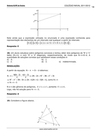 Sistema ELITE de Ensino                                           COLÉGIO NAVAL 2011/2012
                                                                                            14




Note ainda que a expressão utilizada no enunciado é uma expressão conhecida para
representação dos elementos de um intervalo real qualquer a partir do intervalo


Resposta: E


18. Um aluno estudava sobre polígonos convexos e tentou obter dois polígonos de ‘N’ e ‘n’
lados (N ≠ n), e com ‘D’ e ‘d’ diagonais, respectivamente, de modo que N–n=D–d. A
quantidade de soluções corretas que satisfazem essas condições é:
a) 0.                                b) 1.
c) 2.                                d) 3.             e) indeterminada.

RESOLUÇÃO:

A partir da equação: N – n = D – d obtemos:

       N(N − 3) n(n − 3)
N−n =           −        ⇔ 2N − 2n = N2 − 3N − n2 + 3n
          2         2
⇔ N2 − n2 = 5N − 5n ⇔ (N − n)(N + n) = 5(N − n), como N ≠ n
⇔ N+n =5

N e n são gêneros de polígonos, N ≥ 3 e n ≥ 3 , portanto N + n ≥ 6 .
Logo, não há solução para N + n = 5 .

Resposta: A


19. Considere a figura abaixo.




                                     www.sistemaelite.com.br
 