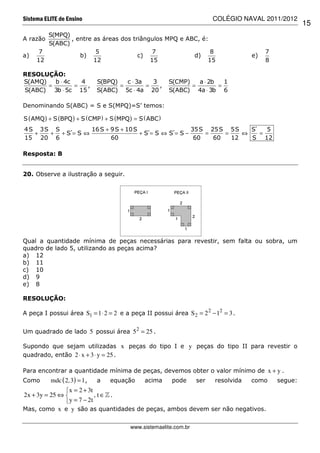 Sistema ELITE de Ensino                                                   COLÉGIO NAVAL 2011/2012
                                                                                                        15
        S(MPQ)
A razão        , entre as áreas dos triângulos MPQ e ABC, é:
        S(ABC)
      7                 5                  7                 8                             7
a)                b)                  c)               d)                             e)
     12                12                 15                15                             8

RESOLUÇÃO:
S(AMQ)   b ⋅ 4c   4          S(BPQ)   c ⋅ 3a   3          S(CMP)   a ⋅ 2b   1
       =        =   ,               =        =   ,               =        =
S(ABC) 3b ⋅ 5c 15            S(ABC) 5c ⋅ 4a 20            S(ABC) 4a ⋅ 3b 6

Denominando S(ABC) = S e S(MPQ)=S’ temos:

S ( AMQ ) + S (BPQ ) + S ( CMP ) + S (MPQ ) = S ( ABC )
4 S 3S S      16 S + 9 S + 10 S           35 S 25 S 5S    S´   5
   +  + +S=S⇔
         ´                      +S=S⇔S=S−
                                 ´   ´        =    =    ⇔    =
15 20 6              60                    60   60   12   S 12

Resposta: B


20. Observe a ilustração a seguir.




Qual a quantidade mínima de peças necessárias para revestir, sem falta ou sobra, um
quadro de lado 5, utilizando as peças acima?
a) 12
b) 11
c) 10
d) 9
e) 8

RESOLUÇÃO:

A peça I possui área S1 = 1 ⋅ 2 = 2 e a peça II possui área S 2 = 2 2 − 12 = 3 .


Um quadrado de lado 5 possui área 5 2 = 25 .

Supondo que sejam utilizadas x peças do tipo I e y peças do tipo II para revestir o
quadrado, então 2 ⋅ x + 3 ⋅ y = 25 .

Para encontrar a quantidade mínima de peças, devemos obter o valor mínimo de x + y .
Como      mdc ( 2,3) = 1 ,   a    equação       acima      pode     ser   resolvida   como     segue:
                x = 2 + 3t
2x + 3y = 25 ⇔             , t ∈» .
                y = 7 − 2t
Mas, como x e y são as quantidades de peças, ambos devem ser não negativos.


                                          www.sistemaelite.com.br
 