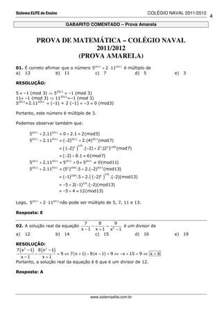 Sistema ELITE de Ensino                                                           COLÉGIO NAVAL 2011/2012
                                                                                                            4
                                        GABARITO COMENTADO – Prova Amarela


               PROVA DE MATEMÁTICA – COLÉGIO NAVAL
                             2011/2012
                         (PROVA AMARELA)
01. É correto afirmar que o número 52011 + 2 ⋅ 112011 é múltiplo de
a) 13              b) 11            c) 7                   d) 5                             e)   3

RESOLUÇÃO:

5 ≡ –1 (mod 3) ⇒ 52011 ≡ –1 (mod 3)
11≡ –1 (mod 3) ⇒ 112011=–1 (mod 3)
52011+2.112011 ≡ (–1) + 2 (–1) ≡ –3 ≡ 0 (mod3)

Portanto, este número é múltiplo de 3.

Podemos observar também que:

       52011 + 2.112011 ≡ 0 + 2.1 ≡ 2(mod5)
       52011 + 2.112011 ≡ (−2)2011 + 2.(4)2011(mod7)
                                            670
                                    (
                                ≡ (−2)3     )     .(−2) + 23.(23 )1340 (mod7)
                                ≡ (−2) + 8.1 ≡ 6(mod7)
           2011        2011
       5          + 2.11        ≡ 52011 + 0 ≡ 52011 ≡ 0(mod11)
       52011 + 2.112011 ≡ (52 )1005.5 + 2.(−2)2011 (mod13)
                                                             335
                                                     (
                                ≡ (−1)1005.5 + 2. (−2)6      )     .(−2)(mod13)
                                ≡ −5 + 2(−1)335.(−2)(mod13)
                                ≡ −5 + 4 ≡ 12(mod13)

Logo, 52011 + 2 ⋅ 112011 não pode ser múltiplo de 5, 7, 11 e 13.

Resposta: E

                                                  7     8     9
02. A solução real da equação                       −     = 2   é um divisor de
                                                x −1 x +1 x −1
a)    12                       b)   14                c) 15         d) 16                   e)   19

RESOLUÇÃO:
  (        )
7 x2 – 1 8 x2 – 1
         −
                  (        )
                    = 9 ⇔ 7 ( x + 1) − 8 ( x − 1) = 9 ⇔ −x + 15 = 9 ⇔ x = 6
  x –1       x +1
Portanto, a solução real da equação é 6 que é um divisor de 12.

Resposta: A




                                                     www.sistemaelite.com.br
 