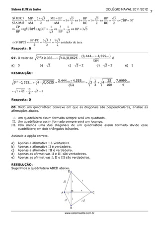 Sistema ELITE de Ensino                                                      COLÉGIO NAVAL 2011/2012
                                                                                                       7
S ( MPC ) MP 2 + 3            MB + BP        3      BP       3   BP    3    ˆ
          =       =         ⇔         = 1+     ⇔ 1+    = 1+    ⇔    =    ⇒ CBP = 30
S ( ADM ) AM            2        AM         2       BC      2    BC   2
    CP                        1     3    1
⇒      = tg ( CBP ) = tg 30 =
               ˆ                 ⇔    =     ⇔ BP = 3 3
    BP                         3   BP     3

                BP ⋅ PC 3 3 ⋅ 3 9 3
⇒ S ( BPC ) =          =       =    unidades de área
                  2       2      2
Resposta: B

                                                       (3, 444... + 4,555...)
07. O valor de      90,5 X 0,333... + 7 4 X 0,0625 −           3
                                                                                    é
                                                                   64
a)   0                 b)    2             c)       3 −2           d)        2 −2           e)     1

RESOLUÇÃO:

                                    3, 444... + 4,555...          1               25   7,9999...
 90,5 ⋅ 0,333... + 7 4 ⋅ 0,0625 –                          = 3⋅     +   7   4⋅       –
                                           3
                                               64                 3              100       4
             8
= 1 + 71 –     =    2 –2
             4

Resposta: D

08. Dado um quadrilátero convexo em que as diagonais são perpendiculares, analise as
afirmações abaixo.

  I. Um quadrilátero assim formado sempre será um quadrado.
 II. Um quadrilátero assim formado sempre será um losango.
III. Pelo menos uma das diagonais de um quadrilátero assim formado divide esse
     quadrilátero em dois triângulos isósceles.

Assinale a opção correta.

a)   Apenas     a afirmativa I é verdadeira.
b)   Apenas     a afirmativa II é verdadeira.
c)   Apenas     a afirmativa III é verdadeira.
d)   Apenas     as afirmativas II e III são verdadeiras.
e)   Apenas     as afirmativas I, II e III são verdadeiras.

RESOLUÇÃO:
Sugerimos o quadrilátero ABCD abaixo.




                                         www.sistemaelite.com.br
 
