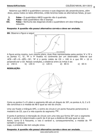 Sistema ELITE de Ensino                                         COLÉGIO NAVAL 2011/2012
                                                                                                8
   Notamos que ABCD é quadrilátero convexo e suas diagonais são perpendiculares, além
 disso, possui todos os lados diferentes, então teremos todas as alternativas falsas, já que:

  I.       Falsa - O quadrilátero ABCD sugerido não é quadrado.
 II.       Falsa - Este quadrilátero não é losango.
III.       Falsa - Nenhuma das diagonais divide o quadrilátero em dois triângulos
           isósceles.

Resposta: A questão não possui alternativa correta e deve ser anulada.

09. Observe a figura a seguir




A figura acima mostra, num mesmo plano, duas ilhas representadas pelos pontos ‘A’ e ‘B’ e
os pontos ‘C’, ‘D’, ‘M’ e ‘P’ fixados no continente por um observador. Sabe-se que
  ˆ      ˆ       ˆ
ACB = AD ~ B = APD = 30°, ‘M’ é o ponto médio de CD = 100 m e que PM = 10 m
perpendicular a CD. Nessas condições, a distância entre as linhas é de:
a) 150 m           b) 130 m          c) 120 m            d) 80 m        e) 60 m

RESOLUÇÃO:




Como os pontos C e D vêem o segmento AB sob um ângulo de 30º, os pontos A, B, C e D
são concíclicos e a medida de AB é igual ao raio do círculo.

Uma vez fixado o triângulo DPC, o centro do círculo é um ponto flutuante pertencente à
mediatriz de CD, que é a reta suporte do segmento PM .

O ponto A pertence à interseção do círculo com uma reta que forma 30º com o segmento
DP e o ponto B é determinado a partir de A tal que a distância AB seja igual ao raio.
Assim, como O é flutuante, o raio é variável e, consequentemente, a medida de AB
também é variável.
Logo, o problema não tem solução única.

Resposta: A questão não possui alternativa correta e deve ser anulada.
                                    www.sistemaelite.com.br
 