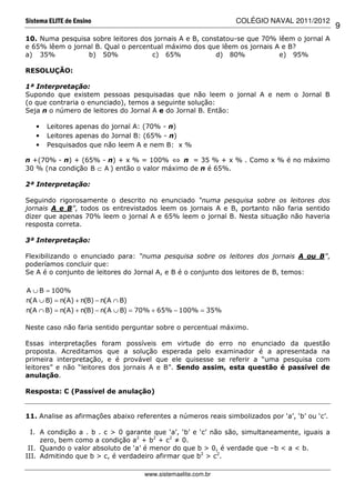 Sistema ELITE de Ensino                                         COLÉGIO NAVAL 2011/2012
                                                                                                9
10. Numa pesquisa sobre leitores dos jornais A e B, constatou-se que 70% lêem o jornal A
e 65% lêem o jornal B. Qual o percentual máximo dos que lêem os jornais A e B?
a) 35%           b) 50%              c) 65%             d) 80%           e) 95%

RESOLUÇÃO:

1ª Interpretação:
Supondo que existem pessoas pesquisadas que não leem o jornal A e nem o Jornal B
(o que contraria o enunciado), temos a seguinte solução:
Seja n o número de leitores do Jornal A e do Jornal B. Então:

   •   Leitores apenas do jornal A: (70% - n)
   •   Leitores apenas do Jornal B: (65% - n)
   •   Pesquisados que não leem A e nem B: x %

n +(70% - n) + (65% - n) + x % = 100% ⇔ n = 35 % + x % . Como x % é no máximo
30 % (na condição B ⊂ A ) então o valor máximo de n é 65%.

2ª Interpretação:

Seguindo rigorosamente o descrito no enunciado “numa pesquisa sobre os leitores dos
jornais A e B”, todos os entrevistados leem os jornais A e B, portanto não faria sentido
dizer que apenas 70% leem o jornal A e 65% leem o jornal B. Nesta situação não haveria
resposta correta.

3ª Interpretação:

Flexibilizando o enunciado para: “numa pesquisa sobre os leitores dos jornais A ou B”,
poderíamos concluir que:
Se A é o conjunto de leitores do Jornal A, e B é o conjunto dos leitores de B, temos:

A ∪ B = 100%
n(A ∪ B) = n(A) + n(B) − n(A ∩ B)
n(A ∩ B) = n(A) + n(B) − n(A ∪ B) = 70% + 65% − 100% = 35%

Neste caso não faria sentido perguntar sobre o percentual máximo.

Essas interpretações foram       possíveis em virtude do erro no enunciado da questão
proposta. Acreditamos que       a solução esperada pelo examinador é a apresentada na
primeira interpretação, e é     provável que ele quisesse se referir a “uma pesquisa com
leitores” e não “leitores dos   jornais A e B”. Sendo assim, esta questão é passível de
anulação.

Resposta: C (Passível de anulação)


11. Analise as afirmações abaixo referentes a números reais simbolizados por ‘a’, ‘b’ ou ‘c’.

  I. A condição a . b . c > 0 garante que ‘a’, ‘b’ e ‘c’ não são, simultaneamente, iguais a
     zero, bem como a condição a2 + b2 + c2 ≠ 0.
 II. Quando o valor absoluto de ‘a’ é menor do que b > 0, é verdade que –b < a < b.
III. Admitindo que b > c, é verdadeiro afirmar que b2 > c2.

                                     www.sistemaelite.com.br
 