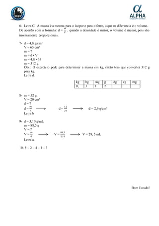 6- Letra C. A massa é a mesma para o isopor e para o ferro, o que os diferencia é o volume.
De acordo com a fórmula: d =
𝑚
𝑉
, quando a densidade é maior, o volume é menor, pois são
inversamente proporcionais.
7- d = 4,8 g/cm³
V = 65 cm³
m = ?
m = d • V
m = 4,8 • 65
m = 312 g
Obs.: O exercício pede para determinar a massa em kg, então tem que converter 312 g
para kg.
Letra d.
8- m = 52 g
V = 20 cm³
d = ?
d =
𝑚
𝑉
d =
52
20
d = 2,6 g/cm³
Letra b
9- d = 3,10 g/mL
m = 88,5 g
V = ?
V =
𝑚
𝑑
V =
88,5
3,10
V = 28, 5 mL
Letra a.
10- 5 – 2 – 4 – 1 – 3
Bom Estudo!
kg hg dag g dg cg mg
0, 3 1 2
 
